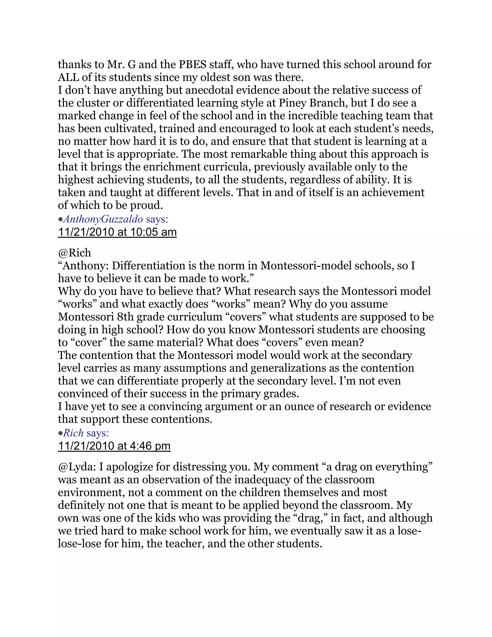 thanks to Mr. G and the PBES staff, who have turned this school around for
ALL of its students since my oldest son was there.
I don‘t have anything but anecdotal evidence about the relative success of
the cluster or differentiated learning style at Piney Branch, but I do see a
marked change in feel of the school and in the incredible teaching team that
has been cultivated, trained and encouraged to look at each student‘s needs,
no matter how hard it is to do, and ensure that that student is learning at a
level that is appropriate. The most remarkable thing about this approach is
that it brings the enrichment curricula, previously available only to the
highest achieving students, to all the students, regardless of ability. It is
taken and taught at different levels. That in and of itself is an achievement
of which to be proud.
 AnthonyGuzzaldo says:
11/21/2010 at 10:05 am
@Rich
―Anthony: Differentiation is the norm in Montessori-model schools, so I
have to believe it can be made to work.‖
Why do you have to believe that? What research says the Montessori model
―works‖ and what exactly does ―works‖ mean? Why do you assume
Montessori 8th grade curriculum ―covers‖ what students are supposed to be
doing in high school? How do you know Montessori students are choosing
to ―cover‖ the same material? What does ―covers‖ even mean?
The contention that the Montessori model would work at the secondary
level carries as many assumptions and generalizations as the contention
that we can differentiate properly at the secondary level. I‘m not even
convinced of their success in the primary grades.
I have yet to see a convincing argument or an ounce of research or evidence
that support these contentions.
 Rich says:
11/21/2010 at 4:46 pm
@Lyda: I apologize for distressing you. My comment ―a drag on everything‖
was meant as an observation of the inadequacy of the classroom
environment, not a comment on the children themselves and most
definitely not one that is meant to be applied beyond the classroom. My
own was one of the kids who was providing the ―drag,‖ in fact, and although
we tried hard to make school work for him, we eventually saw it as a lose-
lose-lose for him, the teacher, and the other students.
 