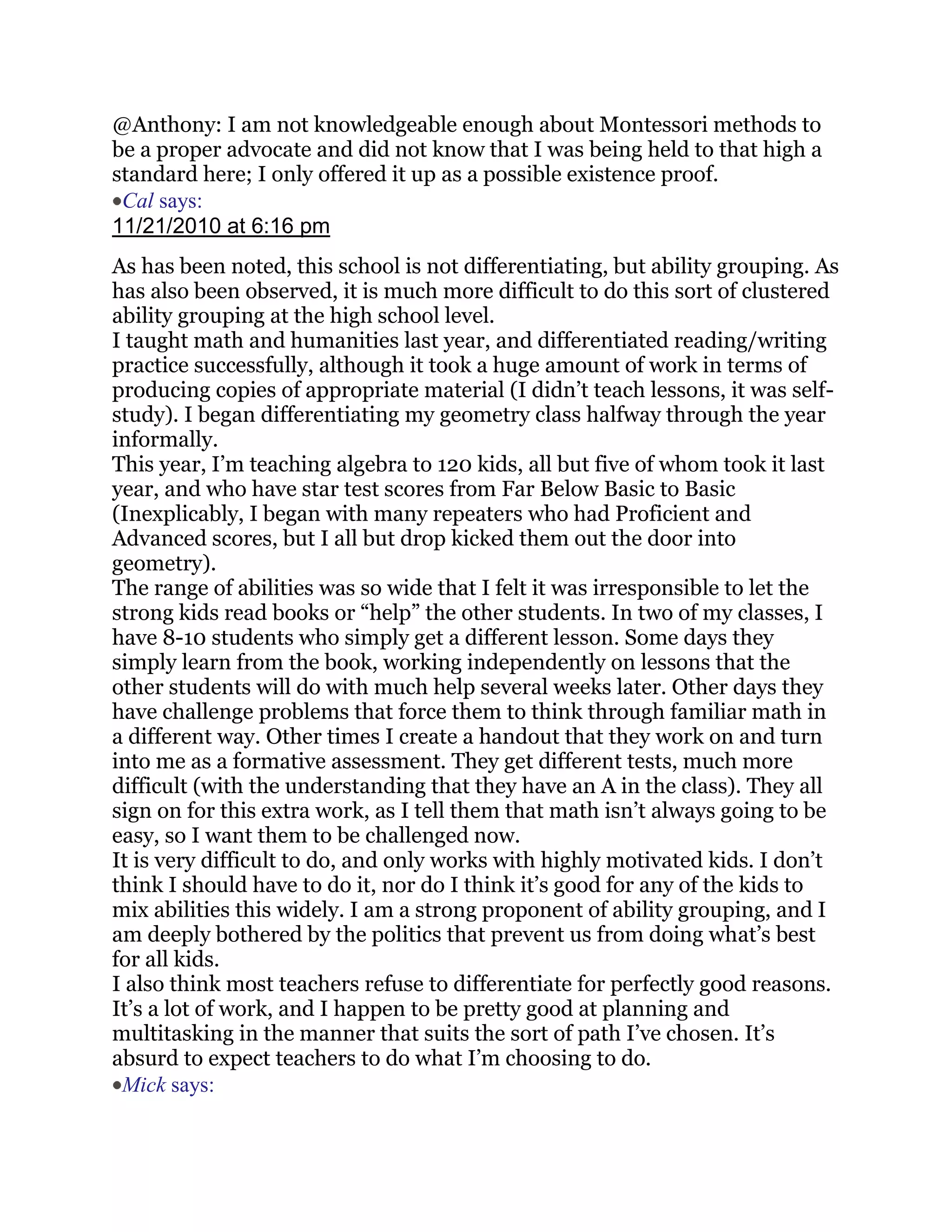 @Anthony: I am not knowledgeable enough about Montessori methods to
be a proper advocate and did not know that I was being held to that high a
standard here; I only offered it up as a possible existence proof.
 Cal says:
11/21/2010 at 6:16 pm
As has been noted, this school is not differentiating, but ability grouping. As
has also been observed, it is much more difficult to do this sort of clustered
ability grouping at the high school level.
I taught math and humanities last year, and differentiated reading/writing
practice successfully, although it took a huge amount of work in terms of
producing copies of appropriate material (I didn‘t teach lessons, it was self-
study). I began differentiating my geometry class halfway through the year
informally.
This year, I‘m teaching algebra to 120 kids, all but five of whom took it last
year, and who have star test scores from Far Below Basic to Basic
(Inexplicably, I began with many repeaters who had Proficient and
Advanced scores, but I all but drop kicked them out the door into
geometry).
The range of abilities was so wide that I felt it was irresponsible to let the
strong kids read books or ―help‖ the other students. In two of my classes, I
have 8-10 students who simply get a different lesson. Some days they
simply learn from the book, working independently on lessons that the
other students will do with much help several weeks later. Other days they
have challenge problems that force them to think through familiar math in
a different way. Other times I create a handout that they work on and turn
into me as a formative assessment. They get different tests, much more
difficult (with the understanding that they have an A in the class). They all
sign on for this extra work, as I tell them that math isn‘t always going to be
easy, so I want them to be challenged now.
It is very difficult to do, and only works with highly motivated kids. I don‘t
think I should have to do it, nor do I think it‘s good for any of the kids to
mix abilities this widely. I am a strong proponent of ability grouping, and I
am deeply bothered by the politics that prevent us from doing what‘s best
for all kids.
I also think most teachers refuse to differentiate for perfectly good reasons.
It‘s a lot of work, and I happen to be pretty good at planning and
multitasking in the manner that suits the sort of path I‘ve chosen. It‘s
absurd to expect teachers to do what I‘m choosing to do.
 Mick says:
 