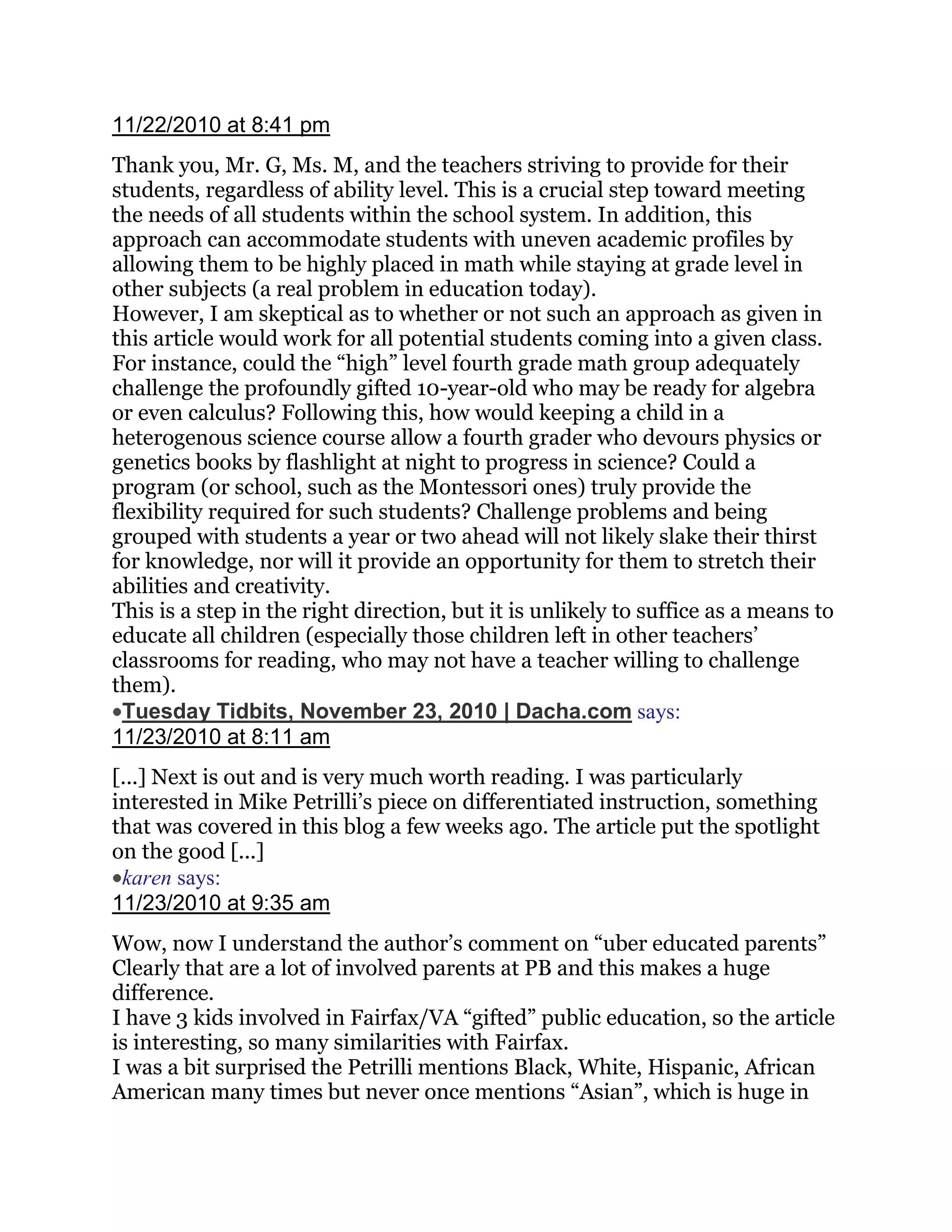 11/22/2010 at 8:41 pm
Thank you, Mr. G, Ms. M, and the teachers striving to provide for their
students, regardless of ability level. This is a crucial step toward meeting
the needs of all students within the school system. In addition, this
approach can accommodate students with uneven academic profiles by
allowing them to be highly placed in math while staying at grade level in
other subjects (a real problem in education today).
However, I am skeptical as to whether or not such an approach as given in
this article would work for all potential students coming into a given class.
For instance, could the ―high‖ level fourth grade math group adequately
challenge the profoundly gifted 10-year-old who may be ready for algebra
or even calculus? Following this, how would keeping a child in a
heterogenous science course allow a fourth grader who devours physics or
genetics books by flashlight at night to progress in science? Could a
program (or school, such as the Montessori ones) truly provide the
flexibility required for such students? Challenge problems and being
grouped with students a year or two ahead will not likely slake their thirst
for knowledge, nor will it provide an opportunity for them to stretch their
abilities and creativity.
This is a step in the right direction, but it is unlikely to suffice as a means to
educate all children (especially those children left in other teachers‘
classrooms for reading, who may not have a teacher willing to challenge
them).
 Tuesday Tidbits, November 23, 2010 | Dacha.com says:
11/23/2010 at 8:11 am
[...] Next is out and is very much worth reading. I was particularly
interested in Mike Petrilli‘s piece on differentiated instruction, something
that was covered in this blog a few weeks ago. The article put the spotlight
on the good [...]
 karen says:
11/23/2010 at 9:35 am
Wow, now I understand the author‘s comment on ―uber educated parents‖
Clearly that are a lot of involved parents at PB and this makes a huge
difference.
I have 3 kids involved in Fairfax/VA ―gifted‖ public education, so the article
is interesting, so many similarities with Fairfax.
I was a bit surprised the Petrilli mentions Black, White, Hispanic, African
American many times but never once mentions ―Asian‖, which is huge in
 