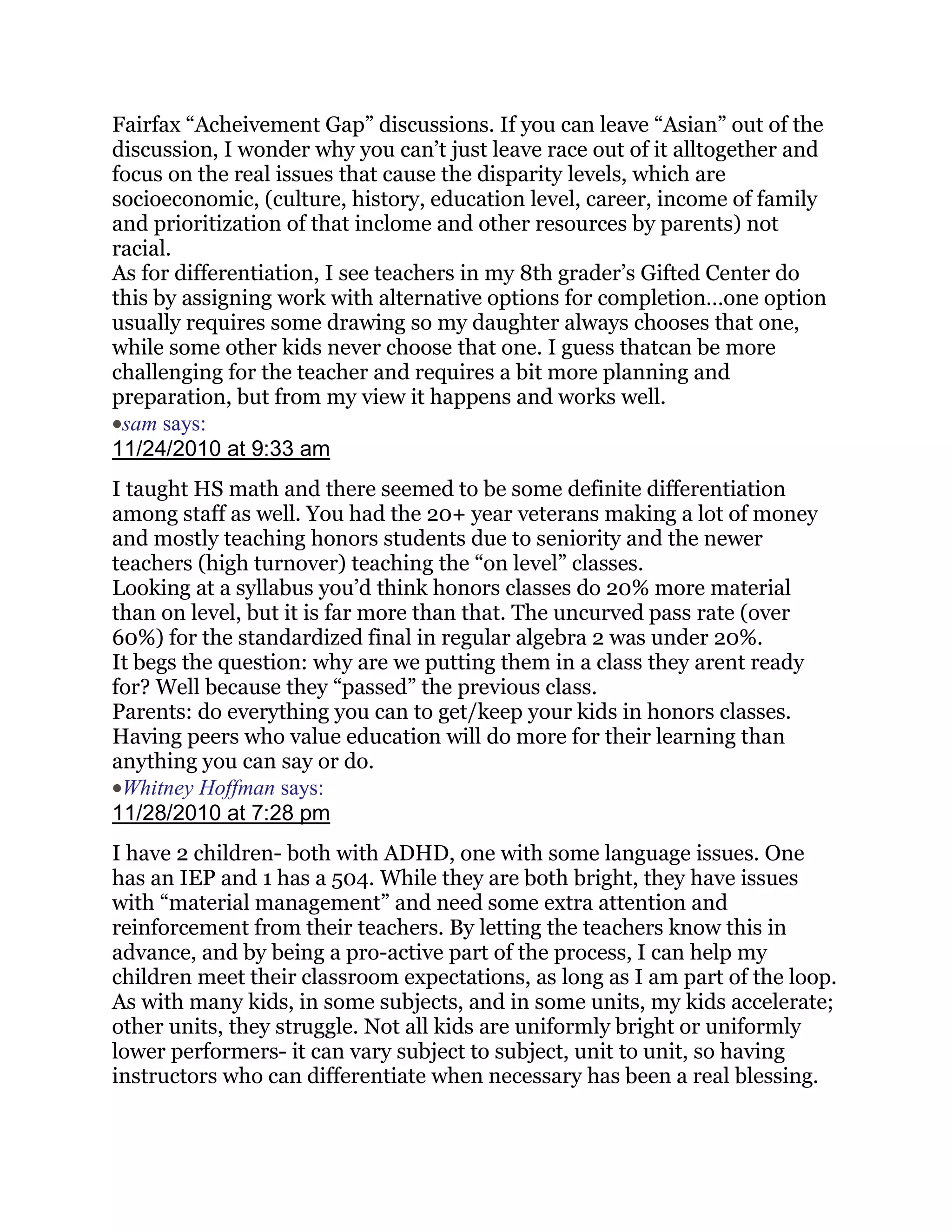 Fairfax ―Acheivement Gap‖ discussions. If you can leave ―Asian‖ out of the
discussion, I wonder why you can‘t just leave race out of it alltogether and
focus on the real issues that cause the disparity levels, which are
socioeconomic, (culture, history, education level, career, income of family
and prioritization of that inclome and other resources by parents) not
racial.
As for differentiation, I see teachers in my 8th grader‘s Gifted Center do
this by assigning work with alternative options for completion…one option
usually requires some drawing so my daughter always chooses that one,
while some other kids never choose that one. I guess thatcan be more
challenging for the teacher and requires a bit more planning and
preparation, but from my view it happens and works well.
 sam says:
11/24/2010 at 9:33 am
I taught HS math and there seemed to be some definite differentiation
among staff as well. You had the 20+ year veterans making a lot of money
and mostly teaching honors students due to seniority and the newer
teachers (high turnover) teaching the ―on level‖ classes.
Looking at a syllabus you‘d think honors classes do 20% more material
than on level, but it is far more than that. The uncurved pass rate (over
60%) for the standardized final in regular algebra 2 was under 20%.
It begs the question: why are we putting them in a class they arent ready
for? Well because they ―passed‖ the previous class.
Parents: do everything you can to get/keep your kids in honors classes.
Having peers who value education will do more for their learning than
anything you can say or do.
 Whitney Hoffman says:
11/28/2010 at 7:28 pm
I have 2 children- both with ADHD, one with some language issues. One
has an IEP and 1 has a 504. While they are both bright, they have issues
with ―material management‖ and need some extra attention and
reinforcement from their teachers. By letting the teachers know this in
advance, and by being a pro-active part of the process, I can help my
children meet their classroom expectations, as long as I am part of the loop.
As with many kids, in some subjects, and in some units, my kids accelerate;
other units, they struggle. Not all kids are uniformly bright or uniformly
lower performers- it can vary subject to subject, unit to unit, so having
instructors who can differentiate when necessary has been a real blessing.
 