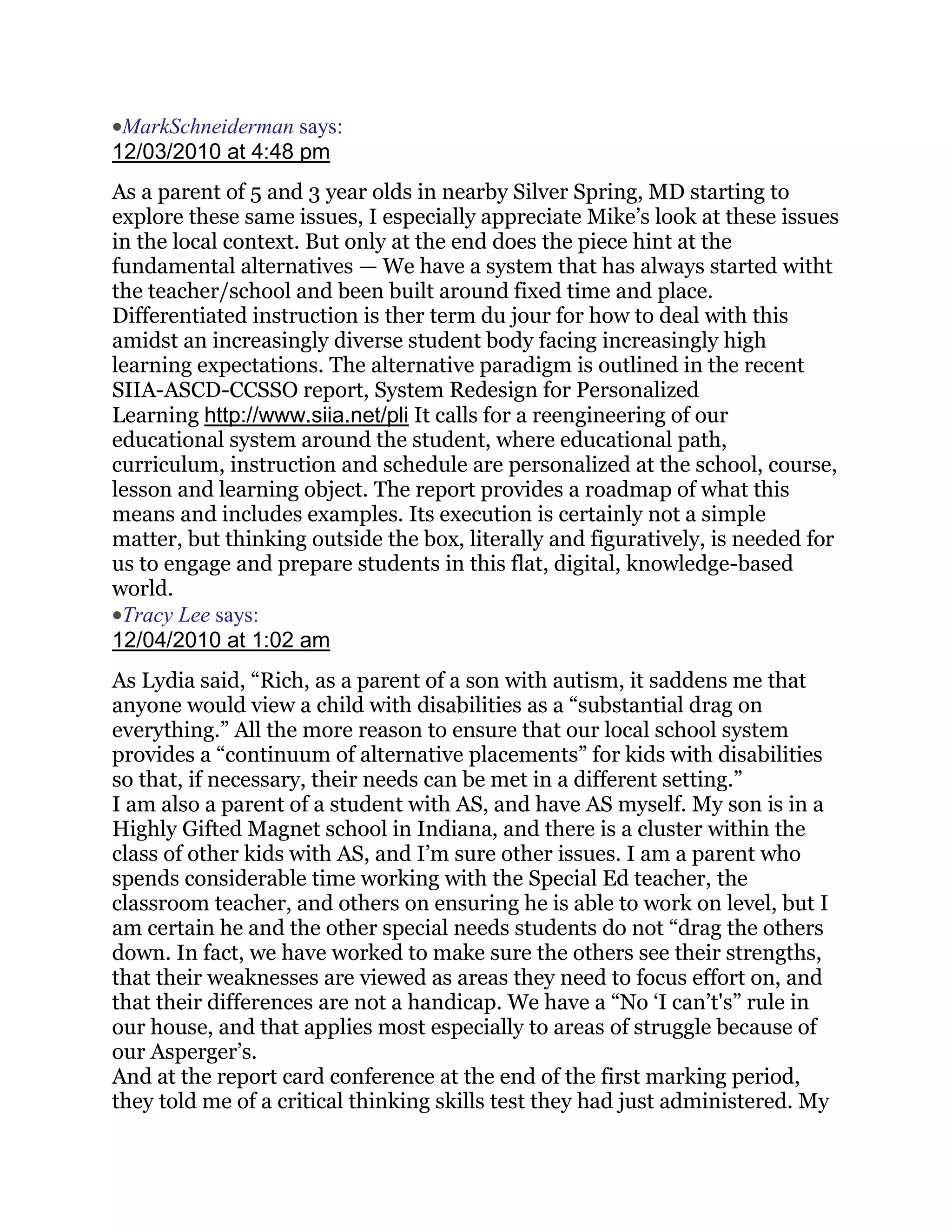 MarkSchneiderman says:
12/03/2010 at 4:48 pm
As a parent of 5 and 3 year olds in nearby Silver Spring, MD starting to
explore these same issues, I especially appreciate Mike‘s look at these issues
in the local context. But only at the end does the piece hint at the
fundamental alternatives — We have a system that has always started witht
the teacher/school and been built around fixed time and place.
Differentiated instruction is ther term du jour for how to deal with this
amidst an increasingly diverse student body facing increasingly high
learning expectations. The alternative paradigm is outlined in the recent
SIIA-ASCD-CCSSO report, System Redesign for Personalized
Learning http://www.siia.net/pli It calls for a reengineering of our
educational system around the student, where educational path,
curriculum, instruction and schedule are personalized at the school, course,
lesson and learning object. The report provides a roadmap of what this
means and includes examples. Its execution is certainly not a simple
matter, but thinking outside the box, literally and figuratively, is needed for
us to engage and prepare students in this flat, digital, knowledge-based
world.
 Tracy Lee says:
12/04/2010 at 1:02 am
As Lydia said, ―Rich, as a parent of a son with autism, it saddens me that
anyone would view a child with disabilities as a ―substantial drag on
everything.‖ All the more reason to ensure that our local school system
provides a ―continuum of alternative placements‖ for kids with disabilities
so that, if necessary, their needs can be met in a different setting.‖
I am also a parent of a student with AS, and have AS myself. My son is in a
Highly Gifted Magnet school in Indiana, and there is a cluster within the
class of other kids with AS, and I‘m sure other issues. I am a parent who
spends considerable time working with the Special Ed teacher, the
classroom teacher, and others on ensuring he is able to work on level, but I
am certain he and the other special needs students do not ―drag the others
down. In fact, we have worked to make sure the others see their strengths,
that their weaknesses are viewed as areas they need to focus effort on, and
that their differences are not a handicap. We have a ―No ‗I can‘t's‖ rule in
our house, and that applies most especially to areas of struggle because of
our Asperger‘s.
And at the report card conference at the end of the first marking period,
they told me of a critical thinking skills test they had just administered. My
 