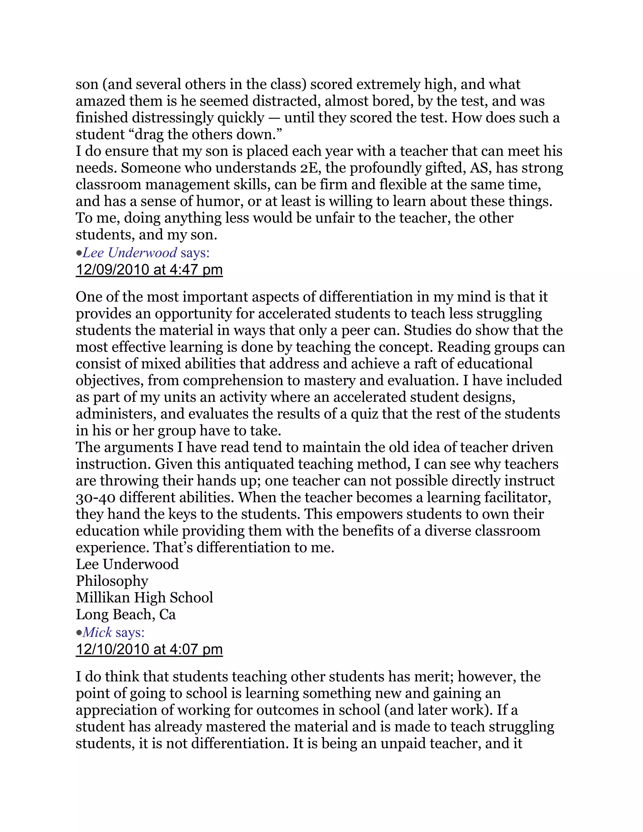 son (and several others in the class) scored extremely high, and what
amazed them is he seemed distracted, almost bored, by the test, and was
finished distressingly quickly — until they scored the test. How does such a
student ―drag the others down.‖
I do ensure that my son is placed each year with a teacher that can meet his
needs. Someone who understands 2E, the profoundly gifted, AS, has strong
classroom management skills, can be firm and flexible at the same time,
and has a sense of humor, or at least is willing to learn about these things.
To me, doing anything less would be unfair to the teacher, the other
students, and my son.
 Lee Underwood says:
12/09/2010 at 4:47 pm
One of the most important aspects of differentiation in my mind is that it
provides an opportunity for accelerated students to teach less struggling
students the material in ways that only a peer can. Studies do show that the
most effective learning is done by teaching the concept. Reading groups can
consist of mixed abilities that address and achieve a raft of educational
objectives, from comprehension to mastery and evaluation. I have included
as part of my units an activity where an accelerated student designs,
administers, and evaluates the results of a quiz that the rest of the students
in his or her group have to take.
The arguments I have read tend to maintain the old idea of teacher driven
instruction. Given this antiquated teaching method, I can see why teachers
are throwing their hands up; one teacher can not possible directly instruct
30-40 different abilities. When the teacher becomes a learning facilitator,
they hand the keys to the students. This empowers students to own their
education while providing them with the benefits of a diverse classroom
experience. That‘s differentiation to me.
Lee Underwood
Philosophy
Millikan High School
Long Beach, Ca
 Mick says:
12/10/2010 at 4:07 pm
I do think that students teaching other students has merit; however, the
point of going to school is learning something new and gaining an
appreciation of working for outcomes in school (and later work). If a
student has already mastered the material and is made to teach struggling
students, it is not differentiation. It is being an unpaid teacher, and it
 