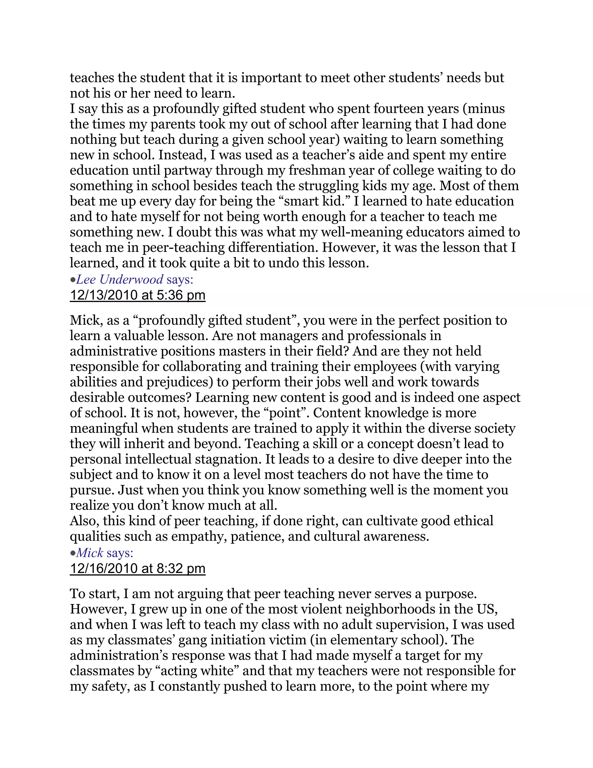 teaches the student that it is important to meet other students‘ needs but
not his or her need to learn.
I say this as a profoundly gifted student who spent fourteen years (minus
the times my parents took my out of school after learning that I had done
nothing but teach during a given school year) waiting to learn something
new in school. Instead, I was used as a teacher‘s aide and spent my entire
education until partway through my freshman year of college waiting to do
something in school besides teach the struggling kids my age. Most of them
beat me up every day for being the ―smart kid.‖ I learned to hate education
and to hate myself for not being worth enough for a teacher to teach me
something new. I doubt this was what my well-meaning educators aimed to
teach me in peer-teaching differentiation. However, it was the lesson that I
learned, and it took quite a bit to undo this lesson.
 Lee Underwood says:
12/13/2010 at 5:36 pm
Mick, as a ―profoundly gifted student‖, you were in the perfect position to
learn a valuable lesson. Are not managers and professionals in
administrative positions masters in their field? And are they not held
responsible for collaborating and training their employees (with varying
abilities and prejudices) to perform their jobs well and work towards
desirable outcomes? Learning new content is good and is indeed one aspect
of school. It is not, however, the ―point‖. Content knowledge is more
meaningful when students are trained to apply it within the diverse society
they will inherit and beyond. Teaching a skill or a concept doesn‘t lead to
personal intellectual stagnation. It leads to a desire to dive deeper into the
subject and to know it on a level most teachers do not have the time to
pursue. Just when you think you know something well is the moment you
realize you don‘t know much at all.
Also, this kind of peer teaching, if done right, can cultivate good ethical
qualities such as empathy, patience, and cultural awareness.
 Mick says:
12/16/2010 at 8:32 pm
To start, I am not arguing that peer teaching never serves a purpose.
However, I grew up in one of the most violent neighborhoods in the US,
and when I was left to teach my class with no adult supervision, I was used
as my classmates‘ gang initiation victim (in elementary school). The
administration‘s response was that I had made myself a target for my
classmates by ―acting white‖ and that my teachers were not responsible for
my safety, as I constantly pushed to learn more, to the point where my
 