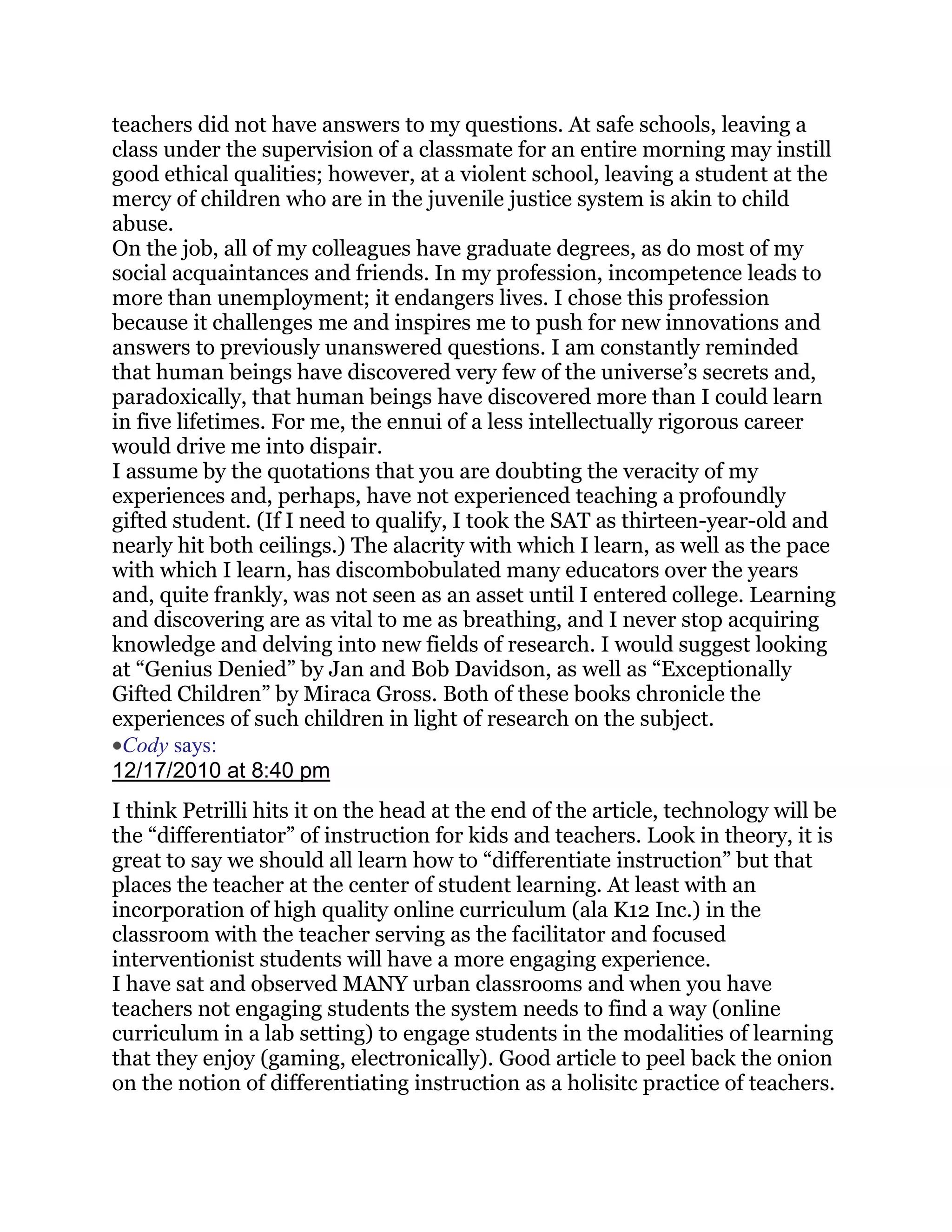 teachers did not have answers to my questions. At safe schools, leaving a
class under the supervision of a classmate for an entire morning may instill
good ethical qualities; however, at a violent school, leaving a student at the
mercy of children who are in the juvenile justice system is akin to child
abuse.
On the job, all of my colleagues have graduate degrees, as do most of my
social acquaintances and friends. In my profession, incompetence leads to
more than unemployment; it endangers lives. I chose this profession
because it challenges me and inspires me to push for new innovations and
answers to previously unanswered questions. I am constantly reminded
that human beings have discovered very few of the universe‘s secrets and,
paradoxically, that human beings have discovered more than I could learn
in five lifetimes. For me, the ennui of a less intellectually rigorous career
would drive me into dispair.
I assume by the quotations that you are doubting the veracity of my
experiences and, perhaps, have not experienced teaching a profoundly
gifted student. (If I need to qualify, I took the SAT as thirteen-year-old and
nearly hit both ceilings.) The alacrity with which I learn, as well as the pace
with which I learn, has discombobulated many educators over the years
and, quite frankly, was not seen as an asset until I entered college. Learning
and discovering are as vital to me as breathing, and I never stop acquiring
knowledge and delving into new fields of research. I would suggest looking
at ―Genius Denied‖ by Jan and Bob Davidson, as well as ―Exceptionally
Gifted Children‖ by Miraca Gross. Both of these books chronicle the
experiences of such children in light of research on the subject.
 Cody says:
12/17/2010 at 8:40 pm
I think Petrilli hits it on the head at the end of the article, technology will be
the ―differentiator‖ of instruction for kids and teachers. Look in theory, it is
great to say we should all learn how to ―differentiate instruction‖ but that
places the teacher at the center of student learning. At least with an
incorporation of high quality online curriculum (ala K12 Inc.) in the
classroom with the teacher serving as the facilitator and focused
interventionist students will have a more engaging experience.
I have sat and observed MANY urban classrooms and when you have
teachers not engaging students the system needs to find a way (online
curriculum in a lab setting) to engage students in the modalities of learning
that they enjoy (gaming, electronically). Good article to peel back the onion
on the notion of differentiating instruction as a holisitc practice of teachers.
 