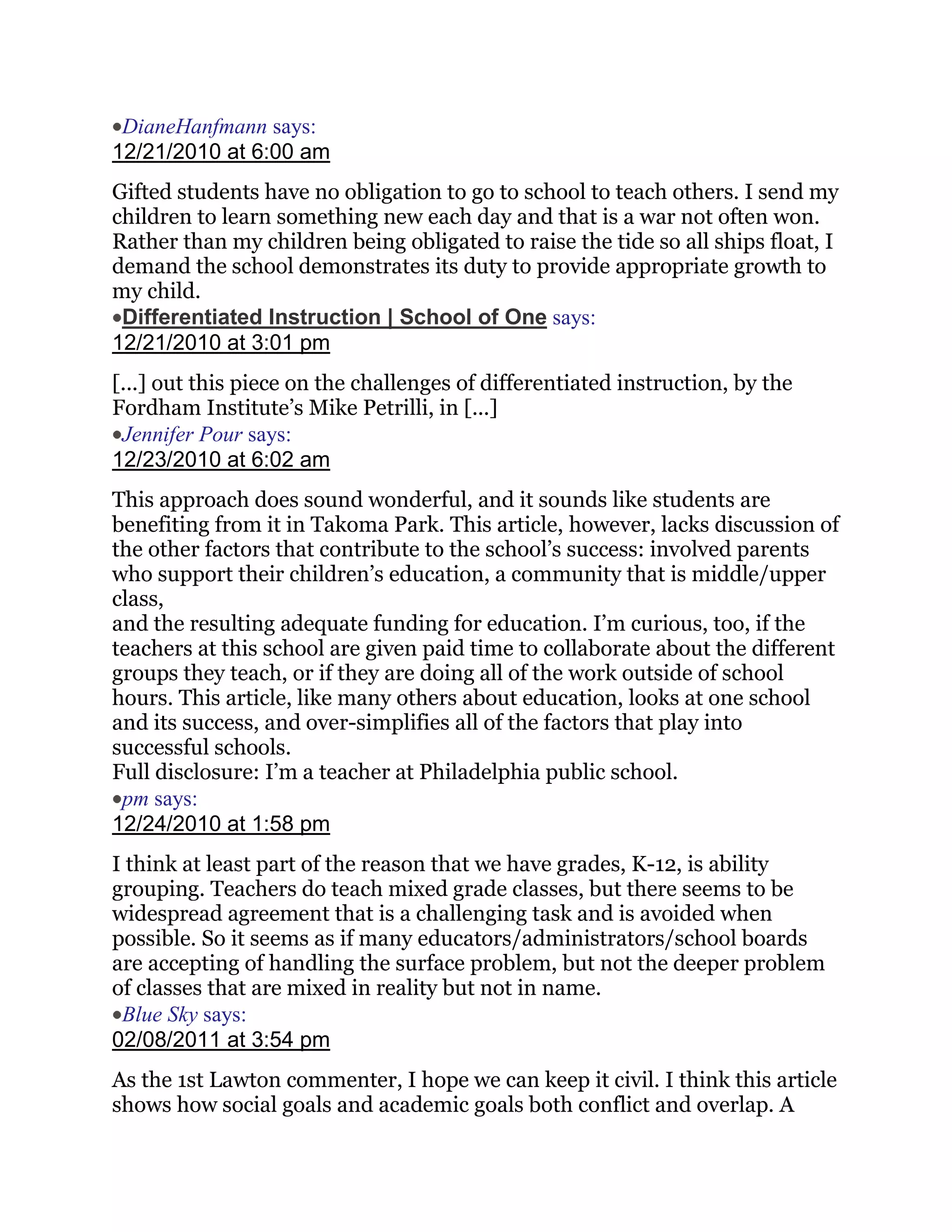 DianeHanfmann says:
12/21/2010 at 6:00 am
Gifted students have no obligation to go to school to teach others. I send my
children to learn something new each day and that is a war not often won.
Rather than my children being obligated to raise the tide so all ships float, I
demand the school demonstrates its duty to provide appropriate growth to
my child.
 Differentiated Instruction | School of One says:
12/21/2010 at 3:01 pm
[...] out this piece on the challenges of differentiated instruction, by the
Fordham Institute‘s Mike Petrilli, in [...]
 Jennifer Pour says:
12/23/2010 at 6:02 am
This approach does sound wonderful, and it sounds like students are
benefiting from it in Takoma Park. This article, however, lacks discussion of
the other factors that contribute to the school‘s success: involved parents
who support their children‘s education, a community that is middle/upper
class,
and the resulting adequate funding for education. I‘m curious, too, if the
teachers at this school are given paid time to collaborate about the different
groups they teach, or if they are doing all of the work outside of school
hours. This article, like many others about education, looks at one school
and its success, and over-simplifies all of the factors that play into
successful schools.
Full disclosure: I‘m a teacher at Philadelphia public school.
 pm says:
12/24/2010 at 1:58 pm
I think at least part of the reason that we have grades, K-12, is ability
grouping. Teachers do teach mixed grade classes, but there seems to be
widespread agreement that is a challenging task and is avoided when
possible. So it seems as if many educators/administrators/school boards
are accepting of handling the surface problem, but not the deeper problem
of classes that are mixed in reality but not in name.
 Blue Sky says:
02/08/2011 at 3:54 pm
As the 1st Lawton commenter, I hope we can keep it civil. I think this article
shows how social goals and academic goals both conflict and overlap. A
 