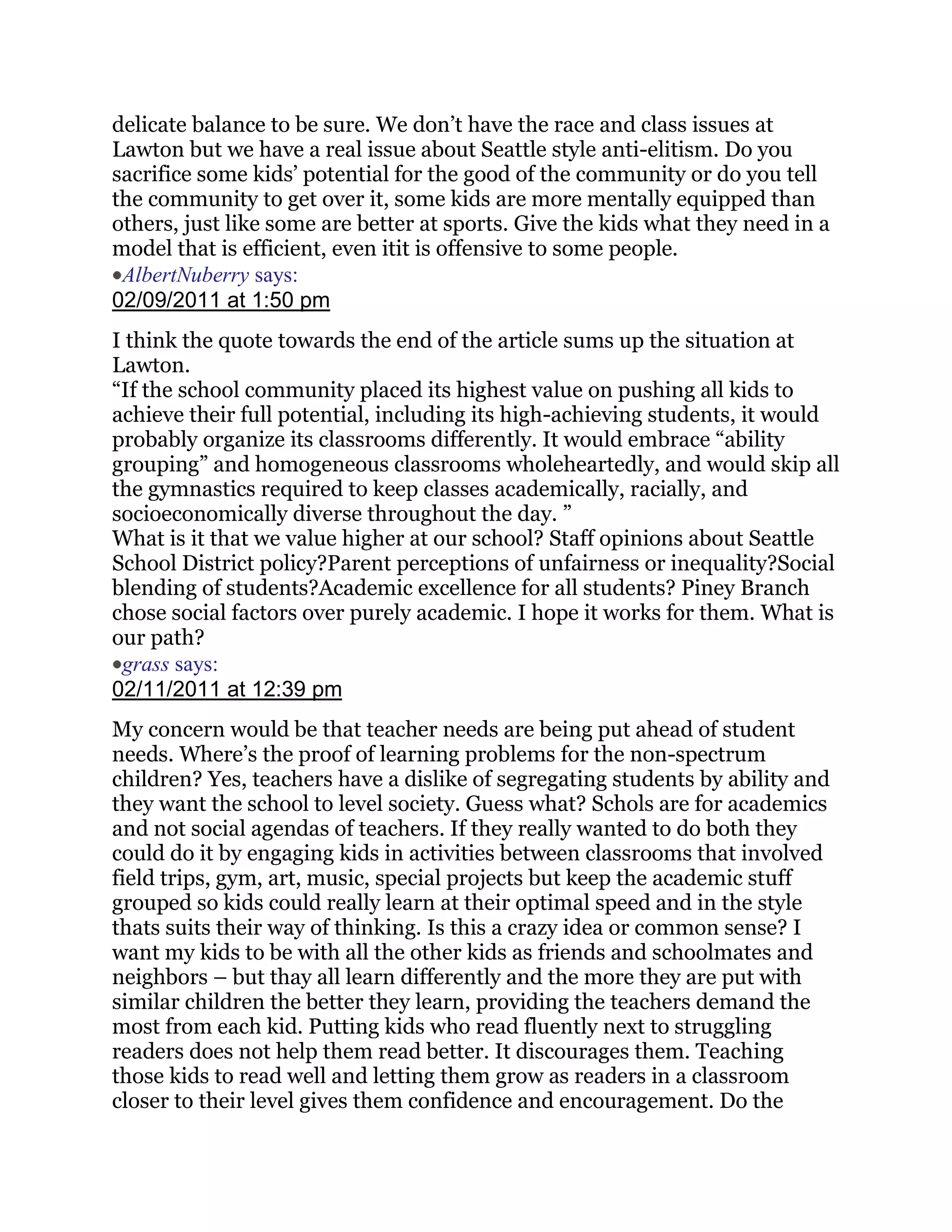 delicate balance to be sure. We don‘t have the race and class issues at
Lawton but we have a real issue about Seattle style anti-elitism. Do you
sacrifice some kids‘ potential for the good of the community or do you tell
the community to get over it, some kids are more mentally equipped than
others, just like some are better at sports. Give the kids what they need in a
model that is efficient, even itit is offensive to some people.
 AlbertNuberry says:
02/09/2011 at 1:50 pm
I think the quote towards the end of the article sums up the situation at
Lawton.
―If the school community placed its highest value on pushing all kids to
achieve their full potential, including its high-achieving students, it would
probably organize its classrooms differently. It would embrace ―ability
grouping‖ and homogeneous classrooms wholeheartedly, and would skip all
the gymnastics required to keep classes academically, racially, and
socioeconomically diverse throughout the day. ‖
What is it that we value higher at our school? Staff opinions about Seattle
School District policy?Parent perceptions of unfairness or inequality?Social
blending of students?Academic excellence for all students? Piney Branch
chose social factors over purely academic. I hope it works for them. What is
our path?
 grass says:
02/11/2011 at 12:39 pm
My concern would be that teacher needs are being put ahead of student
needs. Where‘s the proof of learning problems for the non-spectrum
children? Yes, teachers have a dislike of segregating students by ability and
they want the school to level society. Guess what? Schols are for academics
and not social agendas of teachers. If they really wanted to do both they
could do it by engaging kids in activities between classrooms that involved
field trips, gym, art, music, special projects but keep the academic stuff
grouped so kids could really learn at their optimal speed and in the style
thats suits their way of thinking. Is this a crazy idea or common sense? I
want my kids to be with all the other kids as friends and schoolmates and
neighbors – but thay all learn differently and the more they are put with
similar children the better they learn, providing the teachers demand the
most from each kid. Putting kids who read fluently next to struggling
readers does not help them read better. It discourages them. Teaching
those kids to read well and letting them grow as readers in a classroom
closer to their level gives them confidence and encouragement. Do the
 