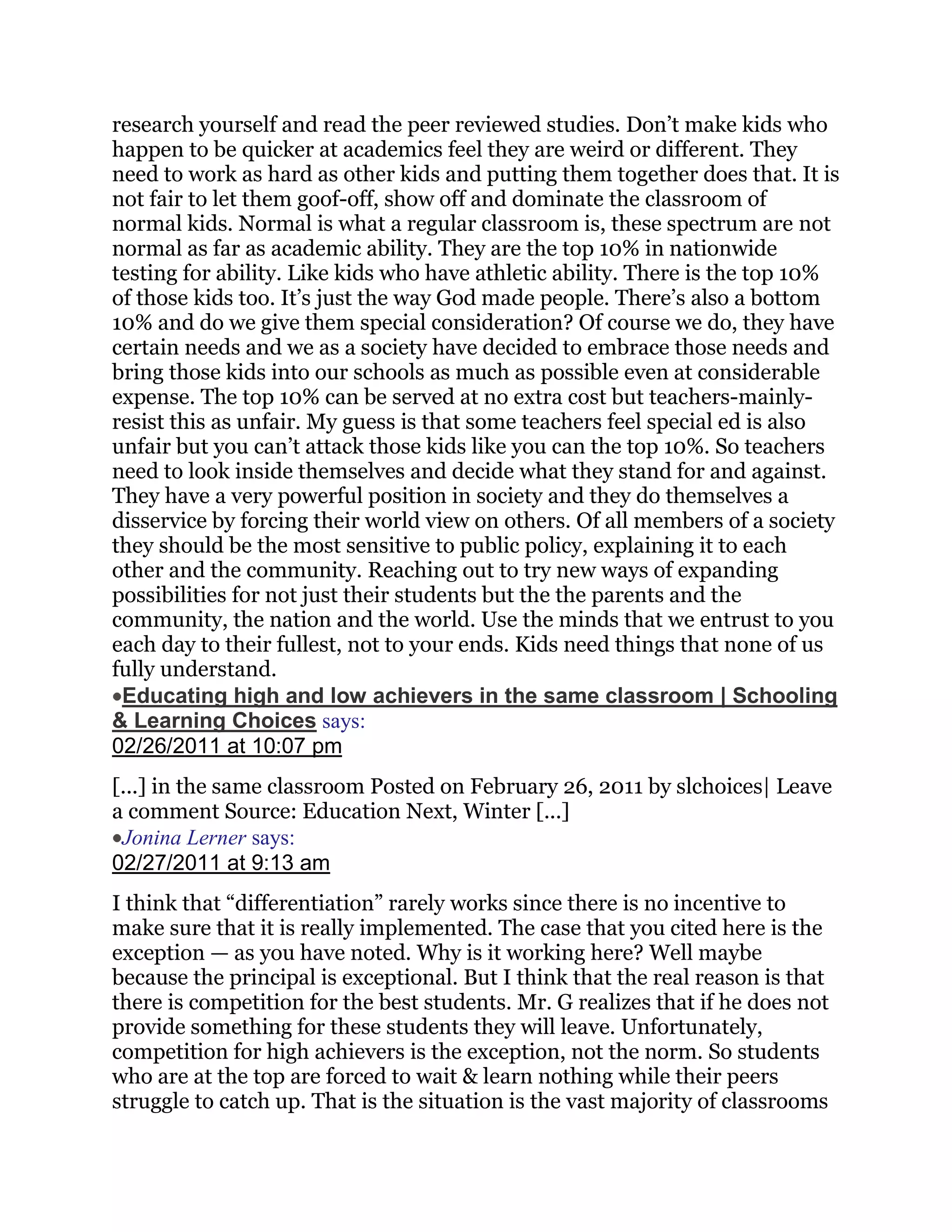 research yourself and read the peer reviewed studies. Don‘t make kids who
happen to be quicker at academics feel they are weird or different. They
need to work as hard as other kids and putting them together does that. It is
not fair to let them goof-off, show off and dominate the classroom of
normal kids. Normal is what a regular classroom is, these spectrum are not
normal as far as academic ability. They are the top 10% in nationwide
testing for ability. Like kids who have athletic ability. There is the top 10%
of those kids too. It‘s just the way God made people. There‘s also a bottom
10% and do we give them special consideration? Of course we do, they have
certain needs and we as a society have decided to embrace those needs and
bring those kids into our schools as much as possible even at considerable
expense. The top 10% can be served at no extra cost but teachers-mainly-
resist this as unfair. My guess is that some teachers feel special ed is also
unfair but you can‘t attack those kids like you can the top 10%. So teachers
need to look inside themselves and decide what they stand for and against.
They have a very powerful position in society and they do themselves a
disservice by forcing their world view on others. Of all members of a society
they should be the most sensitive to public policy, explaining it to each
other and the community. Reaching out to try new ways of expanding
possibilities for not just their students but the the parents and the
community, the nation and the world. Use the minds that we entrust to you
each day to their fullest, not to your ends. Kids need things that none of us
fully understand.
 Educating high and low achievers in the same classroom | Schooling
& Learning Choices says:
02/26/2011 at 10:07 pm
[...] in the same classroom Posted on February 26, 2011 by slchoices| Leave
a comment Source: Education Next, Winter [...]
 Jonina Lerner says:
02/27/2011 at 9:13 am
I think that ―differentiation‖ rarely works since there is no incentive to
make sure that it is really implemented. The case that you cited here is the
exception — as you have noted. Why is it working here? Well maybe
because the principal is exceptional. But I think that the real reason is that
there is competition for the best students. Mr. G realizes that if he does not
provide something for these students they will leave. Unfortunately,
competition for high achievers is the exception, not the norm. So students
who are at the top are forced to wait & learn nothing while their peers
struggle to catch up. That is the situation is the vast majority of classrooms
 