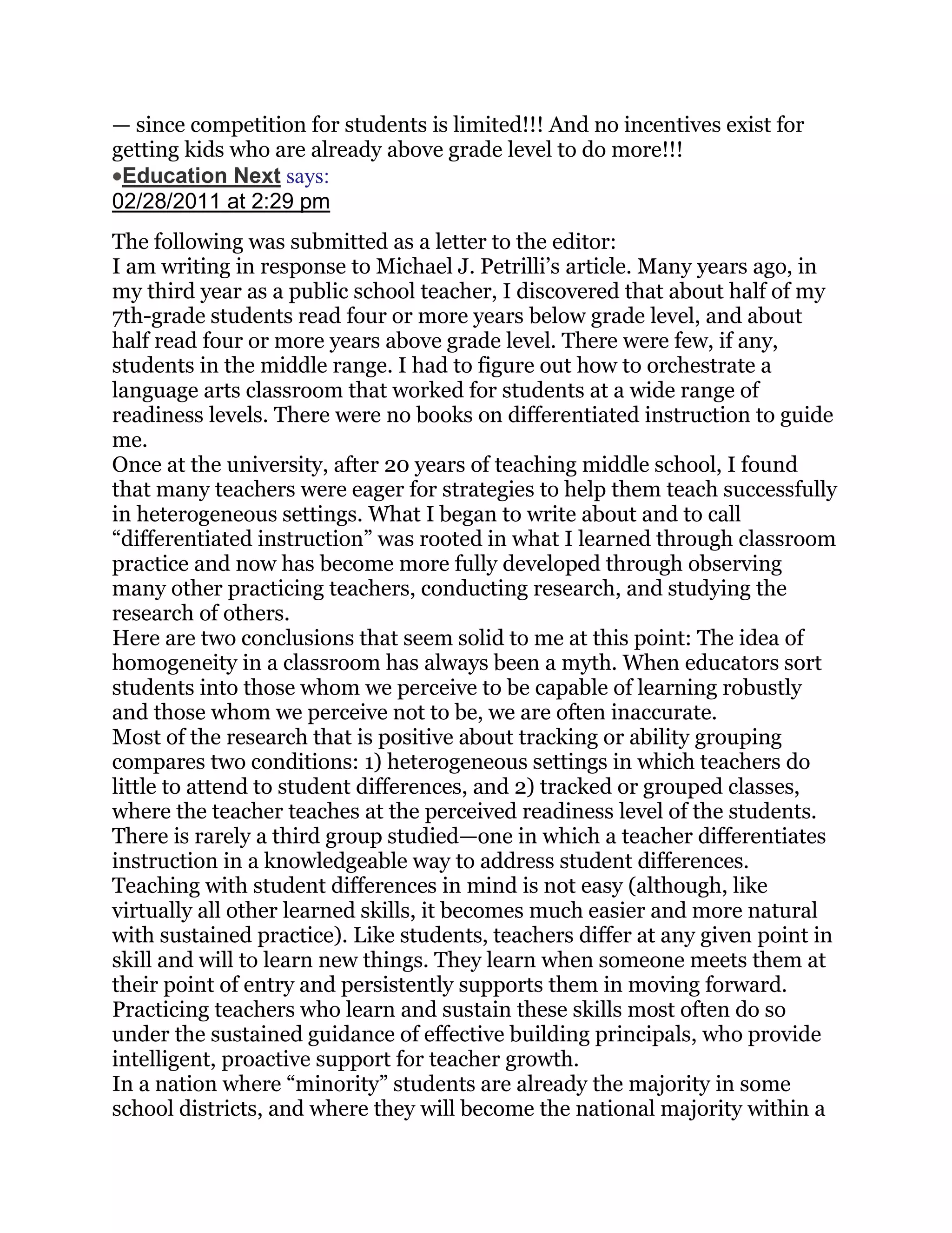— since competition for students is limited!!! And no incentives exist for
getting kids who are already above grade level to do more!!!
 Education Next says:
02/28/2011 at 2:29 pm
The following was submitted as a letter to the editor:
I am writing in response to Michael J. Petrilli‘s article. Many years ago, in
my third year as a public school teacher, I discovered that about half of my
7th-grade students read four or more years below grade level, and about
half read four or more years above grade level. There were few, if any,
students in the middle range. I had to figure out how to orchestrate a
language arts classroom that worked for students at a wide range of
readiness levels. There were no books on differentiated instruction to guide
me.
Once at the university, after 20 years of teaching middle school, I found
that many teachers were eager for strategies to help them teach successfully
in heterogeneous settings. What I began to write about and to call
―differentiated instruction‖ was rooted in what I learned through classroom
practice and now has become more fully developed through observing
many other practicing teachers, conducting research, and studying the
research of others.
Here are two conclusions that seem solid to me at this point: The idea of
homogeneity in a classroom has always been a myth. When educators sort
students into those whom we perceive to be capable of learning robustly
and those whom we perceive not to be, we are often inaccurate.
Most of the research that is positive about tracking or ability grouping
compares two conditions: 1) heterogeneous settings in which teachers do
little to attend to student differences, and 2) tracked or grouped classes,
where the teacher teaches at the perceived readiness level of the students.
There is rarely a third group studied—one in which a teacher differentiates
instruction in a knowledgeable way to address student differences.
Teaching with student differences in mind is not easy (although, like
virtually all other learned skills, it becomes much easier and more natural
with sustained practice). Like students, teachers differ at any given point in
skill and will to learn new things. They learn when someone meets them at
their point of entry and persistently supports them in moving forward.
Practicing teachers who learn and sustain these skills most often do so
under the sustained guidance of effective building principals, who provide
intelligent, proactive support for teacher growth.
In a nation where ―minority‖ students are already the majority in some
school districts, and where they will become the national majority within a
 