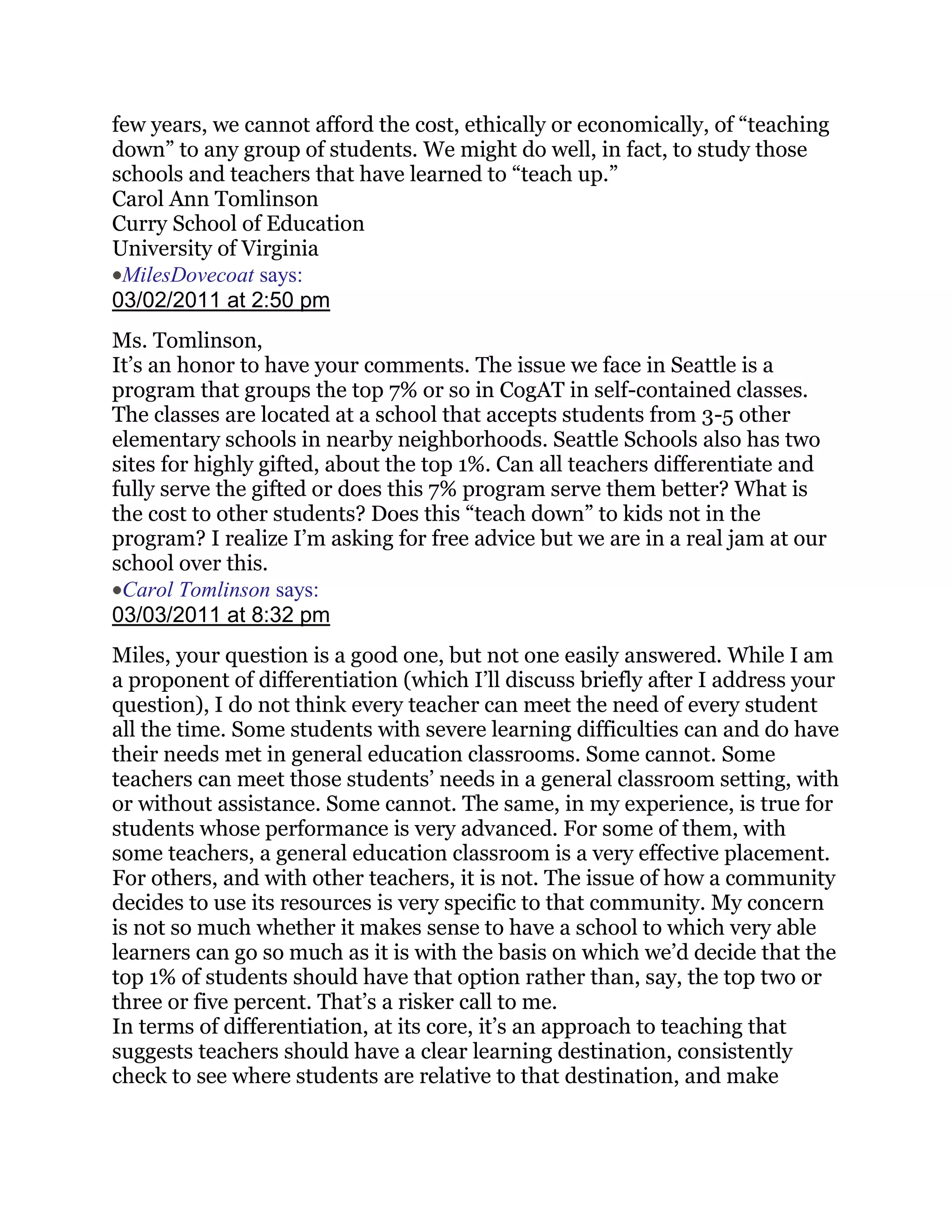 few years, we cannot afford the cost, ethically or economically, of ―teaching
down‖ to any group of students. We might do well, in fact, to study those
schools and teachers that have learned to ―teach up.‖
Carol Ann Tomlinson
Curry School of Education
University of Virginia
 MilesDovecoat says:
03/02/2011 at 2:50 pm
Ms. Tomlinson,
It‘s an honor to have your comments. The issue we face in Seattle is a
program that groups the top 7% or so in CogAT in self-contained classes.
The classes are located at a school that accepts students from 3-5 other
elementary schools in nearby neighborhoods. Seattle Schools also has two
sites for highly gifted, about the top 1%. Can all teachers differentiate and
fully serve the gifted or does this 7% program serve them better? What is
the cost to other students? Does this ―teach down‖ to kids not in the
program? I realize I‘m asking for free advice but we are in a real jam at our
school over this.
 Carol Tomlinson says:
03/03/2011 at 8:32 pm
Miles, your question is a good one, but not one easily answered. While I am
a proponent of differentiation (which I‘ll discuss briefly after I address your
question), I do not think every teacher can meet the need of every student
all the time. Some students with severe learning difficulties can and do have
their needs met in general education classrooms. Some cannot. Some
teachers can meet those students‘ needs in a general classroom setting, with
or without assistance. Some cannot. The same, in my experience, is true for
students whose performance is very advanced. For some of them, with
some teachers, a general education classroom is a very effective placement.
For others, and with other teachers, it is not. The issue of how a community
decides to use its resources is very specific to that community. My concern
is not so much whether it makes sense to have a school to which very able
learners can go so much as it is with the basis on which we‘d decide that the
top 1% of students should have that option rather than, say, the top two or
three or five percent. That‘s a risker call to me.
In terms of differentiation, at its core, it‘s an approach to teaching that
suggests teachers should have a clear learning destination, consistently
check to see where students are relative to that destination, and make
 