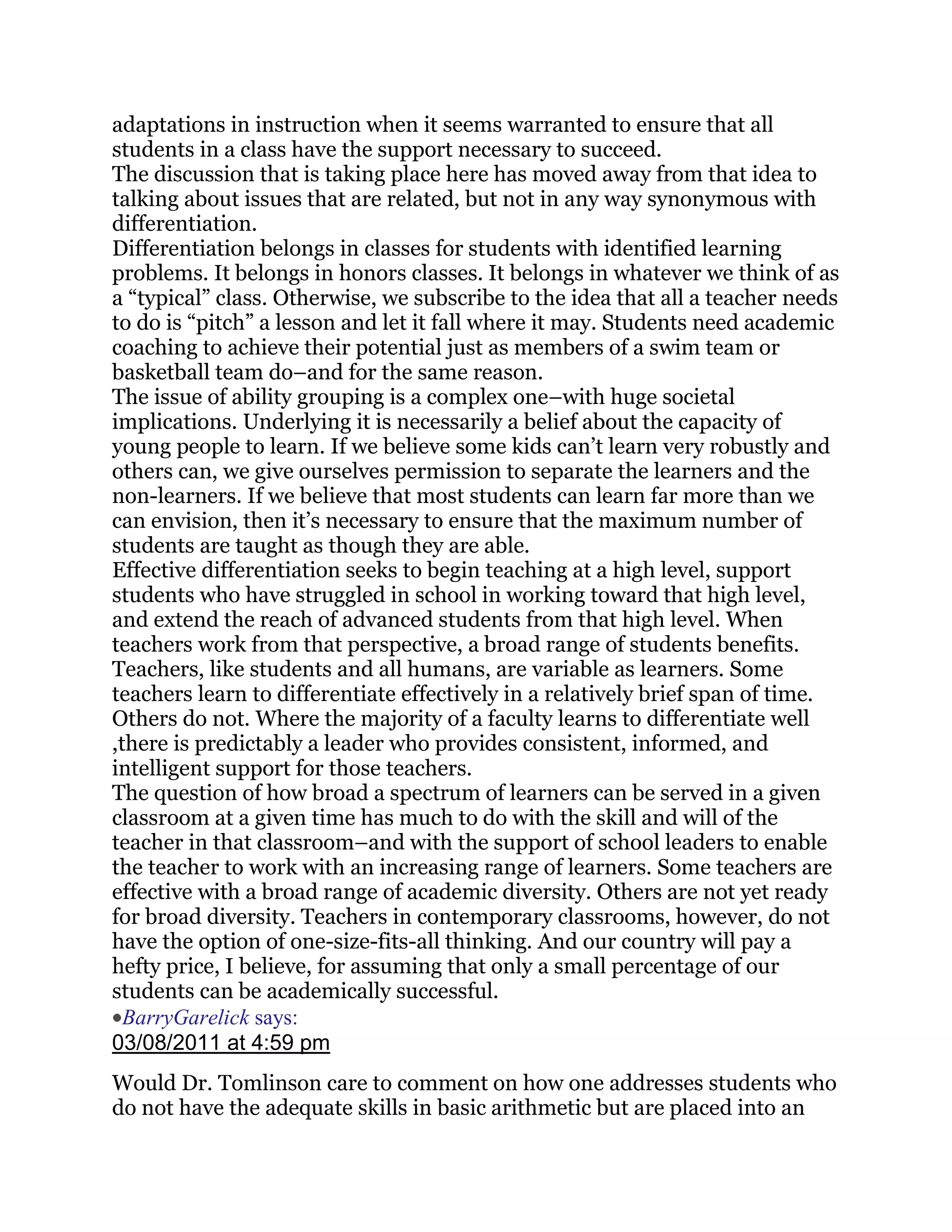 adaptations in instruction when it seems warranted to ensure that all
students in a class have the support necessary to succeed.
The discussion that is taking place here has moved away from that idea to
talking about issues that are related, but not in any way synonymous with
differentiation.
Differentiation belongs in classes for students with identified learning
problems. It belongs in honors classes. It belongs in whatever we think of as
a ―typical‖ class. Otherwise, we subscribe to the idea that all a teacher needs
to do is ―pitch‖ a lesson and let it fall where it may. Students need academic
coaching to achieve their potential just as members of a swim team or
basketball team do–and for the same reason.
The issue of ability grouping is a complex one–with huge societal
implications. Underlying it is necessarily a belief about the capacity of
young people to learn. If we believe some kids can‘t learn very robustly and
others can, we give ourselves permission to separate the learners and the
non-learners. If we believe that most students can learn far more than we
can envision, then it‘s necessary to ensure that the maximum number of
students are taught as though they are able.
Effective differentiation seeks to begin teaching at a high level, support
students who have struggled in school in working toward that high level,
and extend the reach of advanced students from that high level. When
teachers work from that perspective, a broad range of students benefits.
Teachers, like students and all humans, are variable as learners. Some
teachers learn to differentiate effectively in a relatively brief span of time.
Others do not. Where the majority of a faculty learns to differentiate well
,there is predictably a leader who provides consistent, informed, and
intelligent support for those teachers.
The question of how broad a spectrum of learners can be served in a given
classroom at a given time has much to do with the skill and will of the
teacher in that classroom–and with the support of school leaders to enable
the teacher to work with an increasing range of learners. Some teachers are
effective with a broad range of academic diversity. Others are not yet ready
for broad diversity. Teachers in contemporary classrooms, however, do not
have the option of one-size-fits-all thinking. And our country will pay a
hefty price, I believe, for assuming that only a small percentage of our
students can be academically successful.
  BarryGarelick says:
03/08/2011 at 4:59 pm
Would Dr. Tomlinson care to comment on how one addresses students who
do not have the adequate skills in basic arithmetic but are placed into an
 