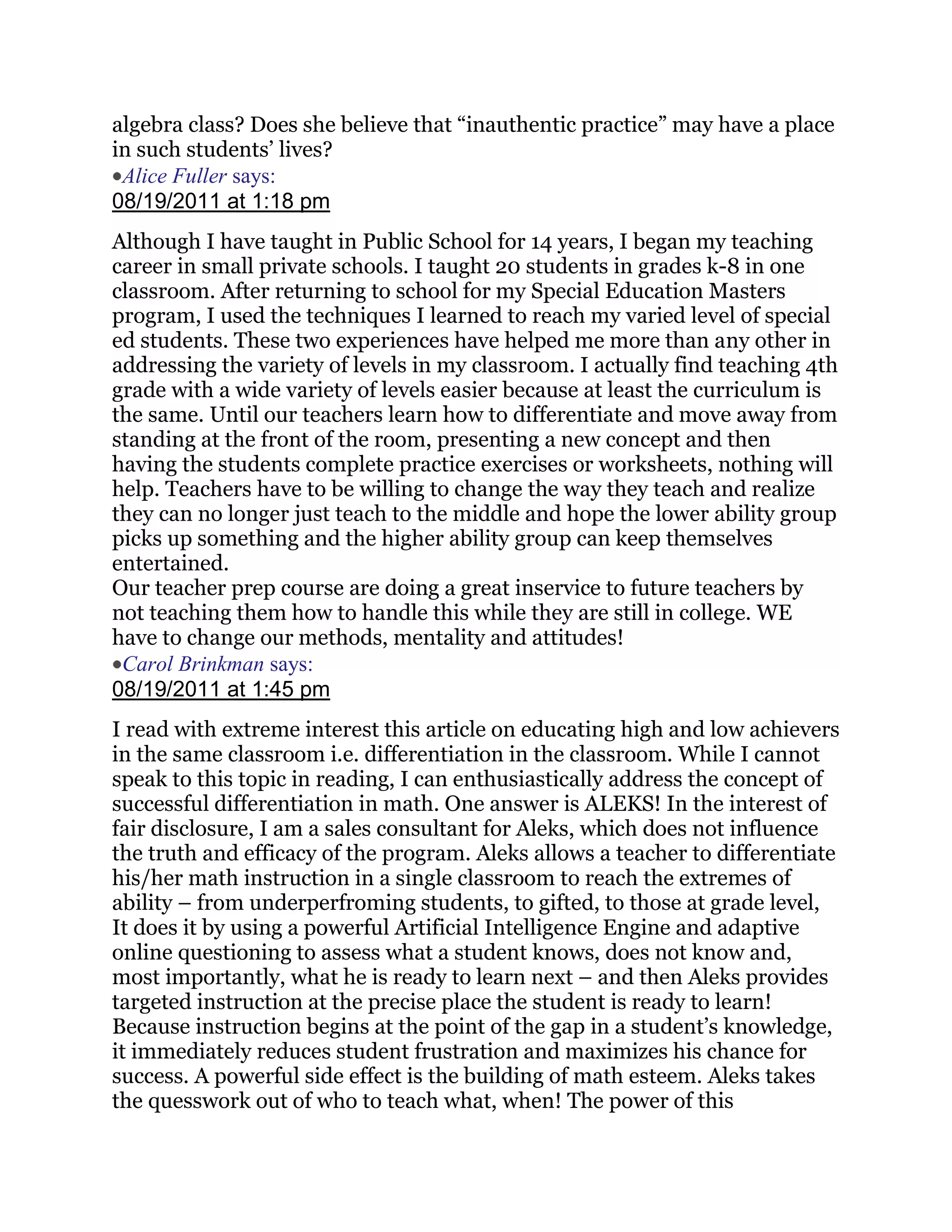 algebra class? Does she believe that ―inauthentic practice‖ may have a place
in such students‘ lives?
 Alice Fuller says:
08/19/2011 at 1:18 pm
Although I have taught in Public School for 14 years, I began my teaching
career in small private schools. I taught 20 students in grades k-8 in one
classroom. After returning to school for my Special Education Masters
program, I used the techniques I learned to reach my varied level of special
ed students. These two experiences have helped me more than any other in
addressing the variety of levels in my classroom. I actually find teaching 4th
grade with a wide variety of levels easier because at least the curriculum is
the same. Until our teachers learn how to differentiate and move away from
standing at the front of the room, presenting a new concept and then
having the students complete practice exercises or worksheets, nothing will
help. Teachers have to be willing to change the way they teach and realize
they can no longer just teach to the middle and hope the lower ability group
picks up something and the higher ability group can keep themselves
entertained.
Our teacher prep course are doing a great inservice to future teachers by
not teaching them how to handle this while they are still in college. WE
have to change our methods, mentality and attitudes!
 Carol Brinkman says:
08/19/2011 at 1:45 pm
I read with extreme interest this article on educating high and low achievers
in the same classroom i.e. differentiation in the classroom. While I cannot
speak to this topic in reading, I can enthusiastically address the concept of
successful differentiation in math. One answer is ALEKS! In the interest of
fair disclosure, I am a sales consultant for Aleks, which does not influence
the truth and efficacy of the program. Aleks allows a teacher to differentiate
his/her math instruction in a single classroom to reach the extremes of
ability – from underperfroming students, to gifted, to those at grade level,
It does it by using a powerful Artificial Intelligence Engine and adaptive
online questioning to assess what a student knows, does not know and,
most importantly, what he is ready to learn next – and then Aleks provides
targeted instruction at the precise place the student is ready to learn!
Because instruction begins at the point of the gap in a student‘s knowledge,
it immediately reduces student frustration and maximizes his chance for
success. A powerful side effect is the building of math esteem. Aleks takes
the quesswork out of who to teach what, when! The power of this
 