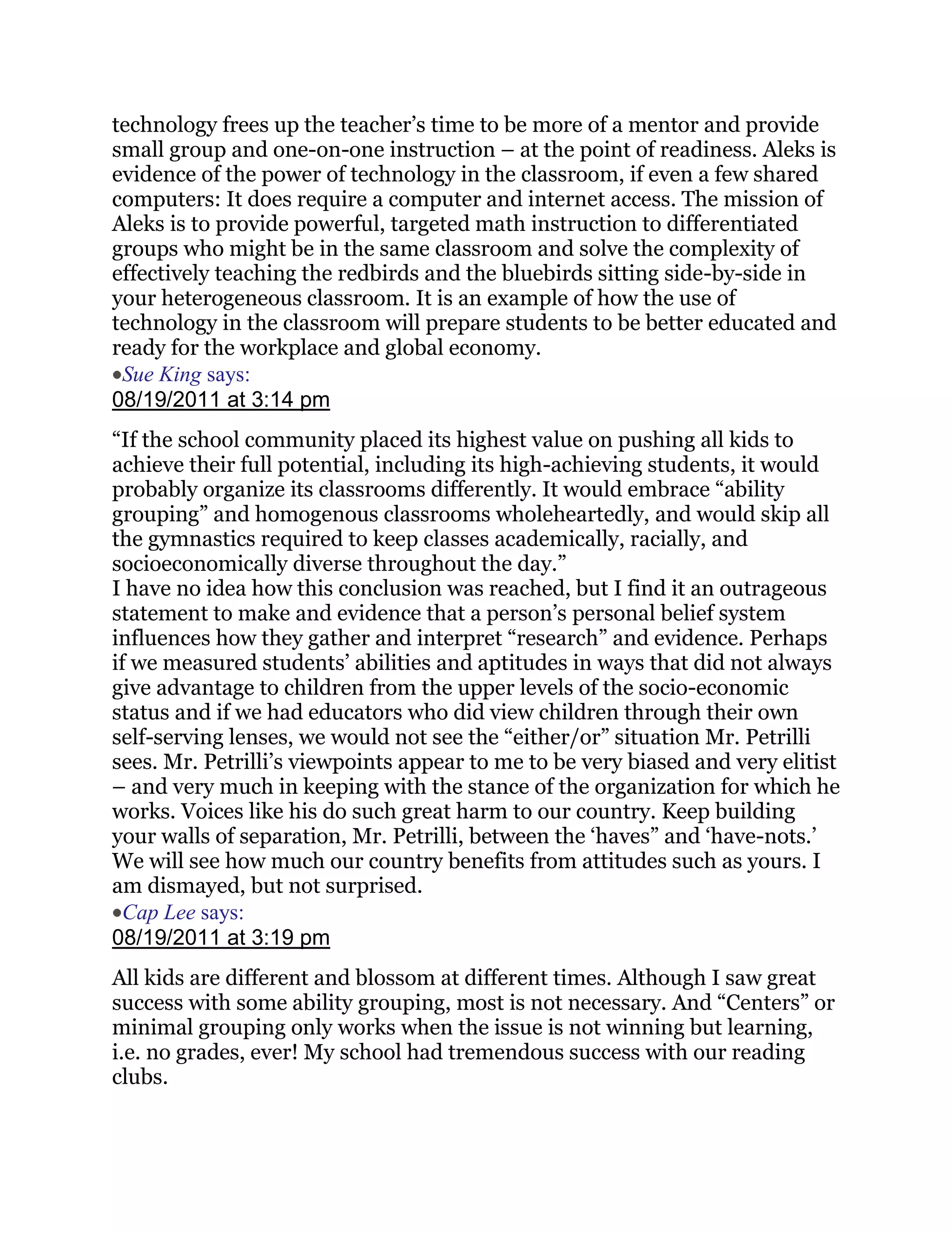 technology frees up the teacher‘s time to be more of a mentor and provide
small group and one-on-one instruction – at the point of readiness. Aleks is
evidence of the power of technology in the classroom, if even a few shared
computers: It does require a computer and internet access. The mission of
Aleks is to provide powerful, targeted math instruction to differentiated
groups who might be in the same classroom and solve the complexity of
effectively teaching the redbirds and the bluebirds sitting side-by-side in
your heterogeneous classroom. It is an example of how the use of
technology in the classroom will prepare students to be better educated and
ready for the workplace and global economy.
 Sue King says:
08/19/2011 at 3:14 pm
―If the school community placed its highest value on pushing all kids to
achieve their full potential, including its high-achieving students, it would
probably organize its classrooms differently. It would embrace ―ability
grouping‖ and homogenous classrooms wholeheartedly, and would skip all
the gymnastics required to keep classes academically, racially, and
socioeconomically diverse throughout the day.‖
I have no idea how this conclusion was reached, but I find it an outrageous
statement to make and evidence that a person‘s personal belief system
influences how they gather and interpret ―research‖ and evidence. Perhaps
if we measured students‘ abilities and aptitudes in ways that did not always
give advantage to children from the upper levels of the socio-economic
status and if we had educators who did view children through their own
self-serving lenses, we would not see the ―either/or‖ situation Mr. Petrilli
sees. Mr. Petrilli‘s viewpoints appear to me to be very biased and very elitist
– and very much in keeping with the stance of the organization for which he
works. Voices like his do such great harm to our country. Keep building
your walls of separation, Mr. Petrilli, between the ‗haves‖ and ‗have-nots.‘
We will see how much our country benefits from attitudes such as yours. I
am dismayed, but not surprised.
  Cap Lee says:
08/19/2011 at 3:19 pm
All kids are different and blossom at different times. Although I saw great
success with some ability grouping, most is not necessary. And ―Centers‖ or
minimal grouping only works when the issue is not winning but learning,
i.e. no grades, ever! My school had tremendous success with our reading
clubs.
 