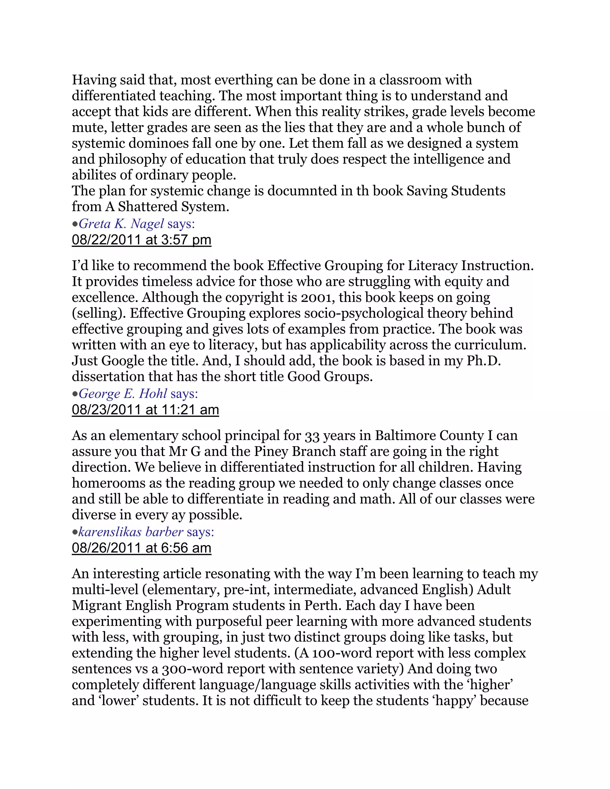 Having said that, most everthing can be done in a classroom with
differentiated teaching. The most important thing is to understand and
accept that kids are different. When this reality strikes, grade levels become
mute, letter grades are seen as the lies that they are and a whole bunch of
systemic dominoes fall one by one. Let them fall as we designed a system
and philosophy of education that truly does respect the intelligence and
abilites of ordinary people.
The plan for systemic change is documnted in th book Saving Students
from A Shattered System.
 Greta K. Nagel says:
08/22/2011 at 3:57 pm
I‘d like to recommend the book Effective Grouping for Literacy Instruction.
It provides timeless advice for those who are struggling with equity and
excellence. Although the copyright is 2001, this book keeps on going
(selling). Effective Grouping explores socio-psychological theory behind
effective grouping and gives lots of examples from practice. The book was
written with an eye to literacy, but has applicability across the curriculum.
Just Google the title. And, I should add, the book is based in my Ph.D.
dissertation that has the short title Good Groups.
 George E. Hohl says:
08/23/2011 at 11:21 am
As an elementary school principal for 33 years in Baltimore County I can
assure you that Mr G and the Piney Branch staff are going in the right
direction. We believe in differentiated instruction for all children. Having
homerooms as the reading group we needed to only change classes once
and still be able to differentiate in reading and math. All of our classes were
diverse in every ay possible.
 karenslikas barber says:
08/26/2011 at 6:56 am
An interesting article resonating with the way I‘m been learning to teach my
multi-level (elementary, pre-int, intermediate, advanced English) Adult
Migrant English Program students in Perth. Each day I have been
experimenting with purposeful peer learning with more advanced students
with less, with grouping, in just two distinct groups doing like tasks, but
extending the higher level students. (A 100-word report with less complex
sentences vs a 300-word report with sentence variety) And doing two
completely different language/language skills activities with the ‗higher‘
and ‗lower‘ students. It is not difficult to keep the students ‗happy‘ because
 