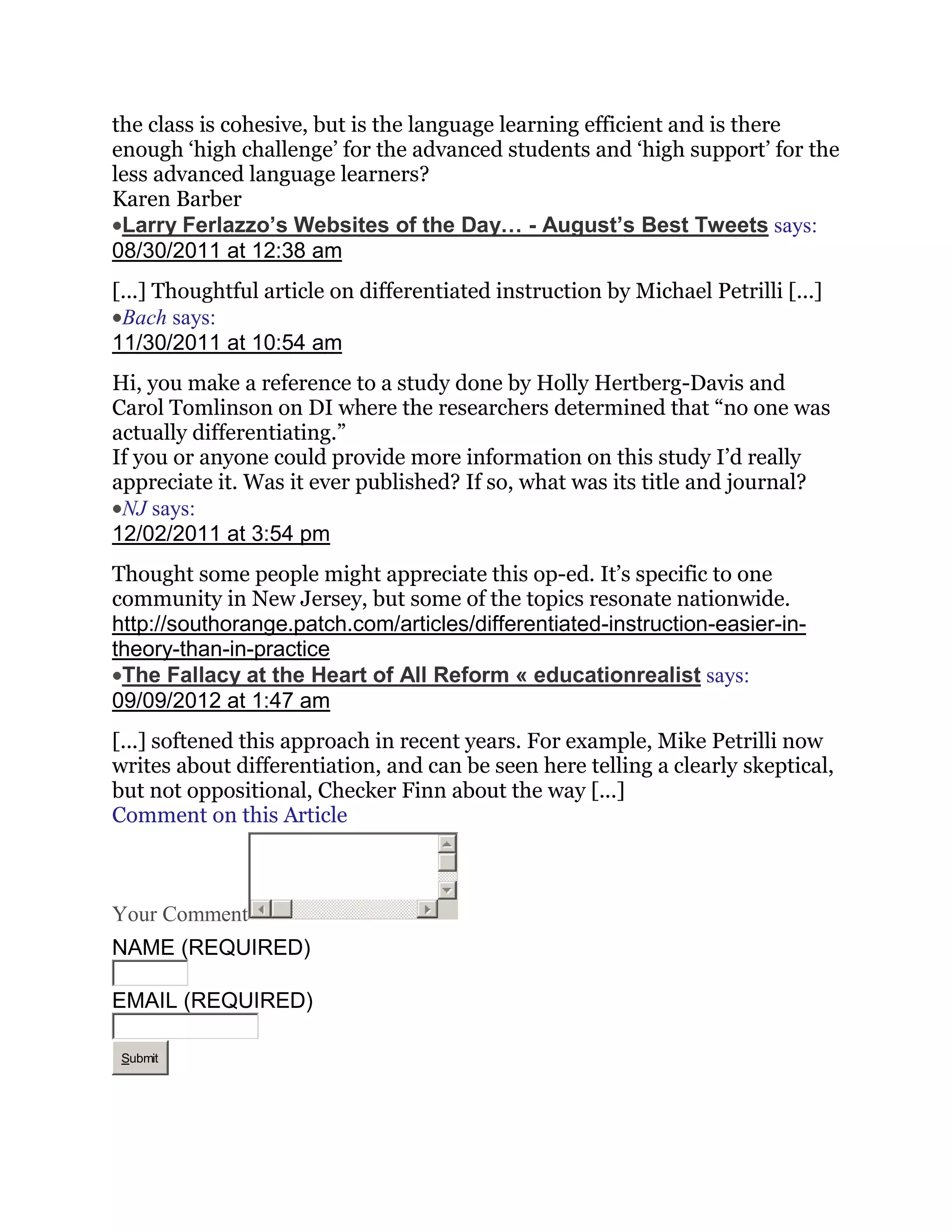 the class is cohesive, but is the language learning efficient and is there
enough ‗high challenge‘ for the advanced students and ‗high support‘ for the
less advanced language learners?
Karen Barber
 Larry Ferlazzo’s Websites of the Day… - August’s Best Tweets says:
08/30/2011 at 12:38 am
[...] Thoughtful article on differentiated instruction by Michael Petrilli [...]
 Bach says:
11/30/2011 at 10:54 am
Hi, you make a reference to a study done by Holly Hertberg-Davis and
Carol Tomlinson on DI where the researchers determined that ―no one was
actually differentiating.‖
If you or anyone could provide more information on this study I‘d really
appreciate it. Was it ever published? If so, what was its title and journal?
 NJ says:
12/02/2011 at 3:54 pm
Thought some people might appreciate this op-ed. It‘s specific to one
community in New Jersey, but some of the topics resonate nationwide.
http://southorange.patch.com/articles/differentiated-instruction-easier-in-
theory-than-in-practice
 The Fallacy at the Heart of All Reform « educationrealist says:
09/09/2012 at 1:47 am
[...] softened this approach in recent years. For example, Mike Petrilli now
writes about differentiation, and can be seen here telling a clearly skeptical,
but not oppositional, Checker Finn about the way [...]
Comment on this Article



Your Comment
NAME (REQUIRED)

EMAIL (REQUIRED)

 Submit
 