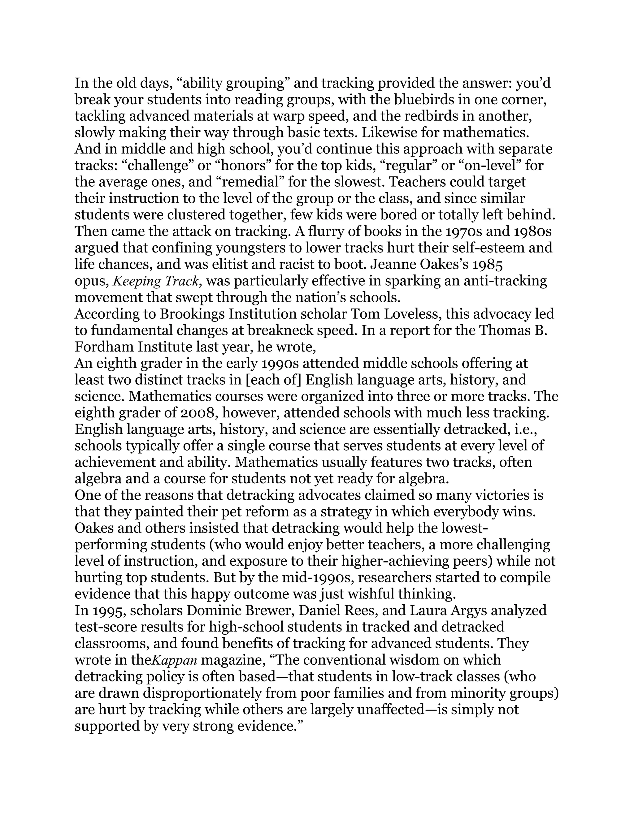 In the old days, ―ability grouping‖ and tracking provided the answer: you‘d
break your students into reading groups, with the bluebirds in one corner,
tackling advanced materials at warp speed, and the redbirds in another,
slowly making their way through basic texts. Likewise for mathematics.
And in middle and high school, you‘d continue this approach with separate
tracks: ―challenge‖ or ―honors‖ for the top kids, ―regular‖ or ―on-level‖ for
the average ones, and ―remedial‖ for the slowest. Teachers could target
their instruction to the level of the group or the class, and since similar
students were clustered together, few kids were bored or totally left behind.
Then came the attack on tracking. A flurry of books in the 1970s and 1980s
argued that confining youngsters to lower tracks hurt their self-esteem and
life chances, and was elitist and racist to boot. Jeanne Oakes‘s 1985
opus, Keeping Track, was particularly effective in sparking an anti-tracking
movement that swept through the nation‘s schools.
According to Brookings Institution scholar Tom Loveless, this advocacy led
to fundamental changes at breakneck speed. In a report for the Thomas B.
Fordham Institute last year, he wrote,
An eighth grader in the early 1990s attended middle schools offering at
least two distinct tracks in [each of] English language arts, history, and
science. Mathematics courses were organized into three or more tracks. The
eighth grader of 2008, however, attended schools with much less tracking.
English language arts, history, and science are essentially detracked, i.e.,
schools typically offer a single course that serves students at every level of
achievement and ability. Mathematics usually features two tracks, often
algebra and a course for students not yet ready for algebra.
One of the reasons that detracking advocates claimed so many victories is
that they painted their pet reform as a strategy in which everybody wins.
Oakes and others insisted that detracking would help the lowest-
performing students (who would enjoy better teachers, a more challenging
level of instruction, and exposure to their higher-achieving peers) while not
hurting top students. But by the mid-1990s, researchers started to compile
evidence that this happy outcome was just wishful thinking.
In 1995, scholars Dominic Brewer, Daniel Rees, and Laura Argys analyzed
test-score results for high-school students in tracked and detracked
classrooms, and found benefits of tracking for advanced students. They
wrote in theKappan magazine, ―The conventional wisdom on which
detracking policy is often based—that students in low-track classes (who
are drawn disproportionately from poor families and from minority groups)
are hurt by tracking while others are largely unaffected—is simply not
supported by very strong evidence.‖
 