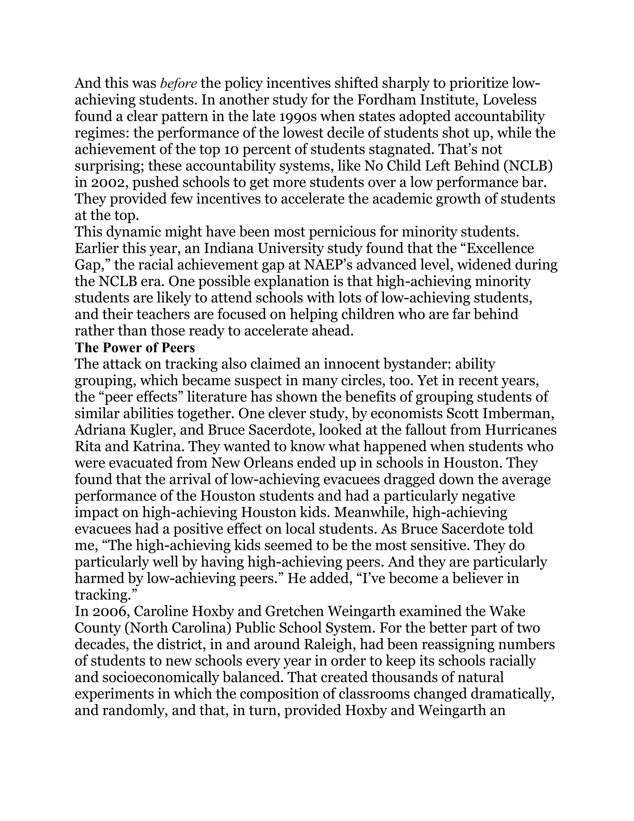 And this was before the policy incentives shifted sharply to prioritize low-
achieving students. In another study for the Fordham Institute, Loveless
found a clear pattern in the late 1990s when states adopted accountability
regimes: the performance of the lowest decile of students shot up, while the
achievement of the top 10 percent of students stagnated. That‘s not
surprising; these accountability systems, like No Child Left Behind (NCLB)
in 2002, pushed schools to get more students over a low performance bar.
They provided few incentives to accelerate the academic growth of students
at the top.
This dynamic might have been most pernicious for minority students.
Earlier this year, an Indiana University study found that the ―Excellence
Gap,‖ the racial achievement gap at NAEP‘s advanced level, widened during
the NCLB era. One possible explanation is that high-achieving minority
students are likely to attend schools with lots of low-achieving students,
and their teachers are focused on helping children who are far behind
rather than those ready to accelerate ahead.
The Power of Peers
The attack on tracking also claimed an innocent bystander: ability
grouping, which became suspect in many circles, too. Yet in recent years,
the ―peer effects‖ literature has shown the benefits of grouping students of
similar abilities together. One clever study, by economists Scott Imberman,
Adriana Kugler, and Bruce Sacerdote, looked at the fallout from Hurricanes
Rita and Katrina. They wanted to know what happened when students who
were evacuated from New Orleans ended up in schools in Houston. They
found that the arrival of low-achieving evacuees dragged down the average
performance of the Houston students and had a particularly negative
impact on high-achieving Houston kids. Meanwhile, high-achieving
evacuees had a positive effect on local students. As Bruce Sacerdote told
me, ―The high-achieving kids seemed to be the most sensitive. They do
particularly well by having high-achieving peers. And they are particularly
harmed by low-achieving peers.‖ He added, ―I‘ve become a believer in
tracking.‖
In 2006, Caroline Hoxby and Gretchen Weingarth examined the Wake
County (North Carolina) Public School System. For the better part of two
decades, the district, in and around Raleigh, had been reassigning numbers
of students to new schools every year in order to keep its schools racially
and socioeconomically balanced. That created thousands of natural
experiments in which the composition of classrooms changed dramatically,
and randomly, and that, in turn, provided Hoxby and Weingarth an
 