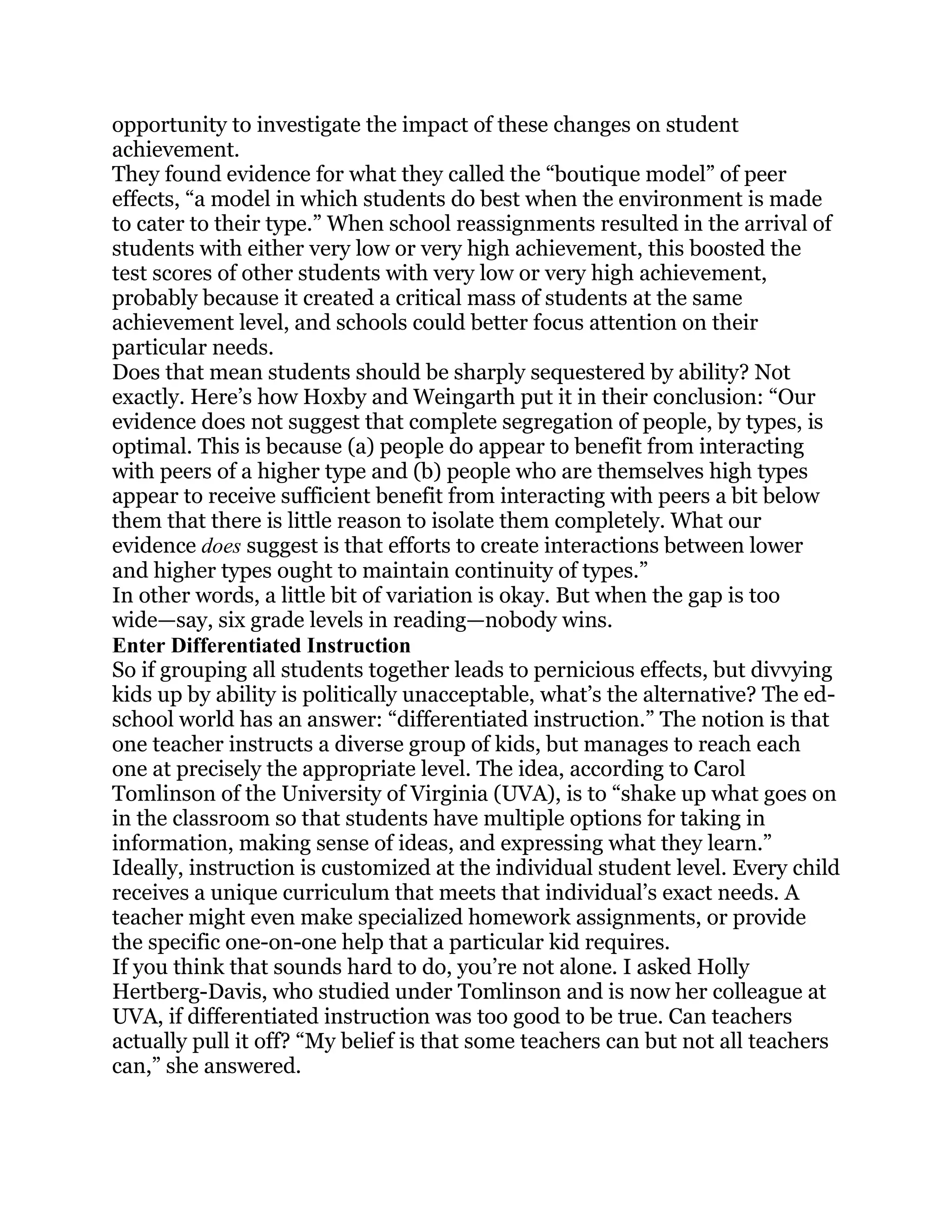 opportunity to investigate the impact of these changes on student
achievement.
They found evidence for what they called the ―boutique model‖ of peer
effects, ―a model in which students do best when the environment is made
to cater to their type.‖ When school reassignments resulted in the arrival of
students with either very low or very high achievement, this boosted the
test scores of other students with very low or very high achievement,
probably because it created a critical mass of students at the same
achievement level, and schools could better focus attention on their
particular needs.
Does that mean students should be sharply sequestered by ability? Not
exactly. Here‘s how Hoxby and Weingarth put it in their conclusion: ―Our
evidence does not suggest that complete segregation of people, by types, is
optimal. This is because (a) people do appear to benefit from interacting
with peers of a higher type and (b) people who are themselves high types
appear to receive sufficient benefit from interacting with peers a bit below
them that there is little reason to isolate them completely. What our
evidence does suggest is that efforts to create interactions between lower
and higher types ought to maintain continuity of types.‖
In other words, a little bit of variation is okay. But when the gap is too
wide—say, six grade levels in reading—nobody wins.
Enter Differentiated Instruction
So if grouping all students together leads to pernicious effects, but divvying
kids up by ability is politically unacceptable, what‘s the alternative? The ed-
school world has an answer: ―differentiated instruction.‖ The notion is that
one teacher instructs a diverse group of kids, but manages to reach each
one at precisely the appropriate level. The idea, according to Carol
Tomlinson of the University of Virginia (UVA), is to ―shake up what goes on
in the classroom so that students have multiple options for taking in
information, making sense of ideas, and expressing what they learn.‖
Ideally, instruction is customized at the individual student level. Every child
receives a unique curriculum that meets that individual‘s exact needs. A
teacher might even make specialized homework assignments, or provide
the specific one-on-one help that a particular kid requires.
If you think that sounds hard to do, you‘re not alone. I asked Holly
Hertberg-Davis, who studied under Tomlinson and is now her colleague at
UVA, if differentiated instruction was too good to be true. Can teachers
actually pull it off? ―My belief is that some teachers can but not all teachers
can,‖ she answered.
 