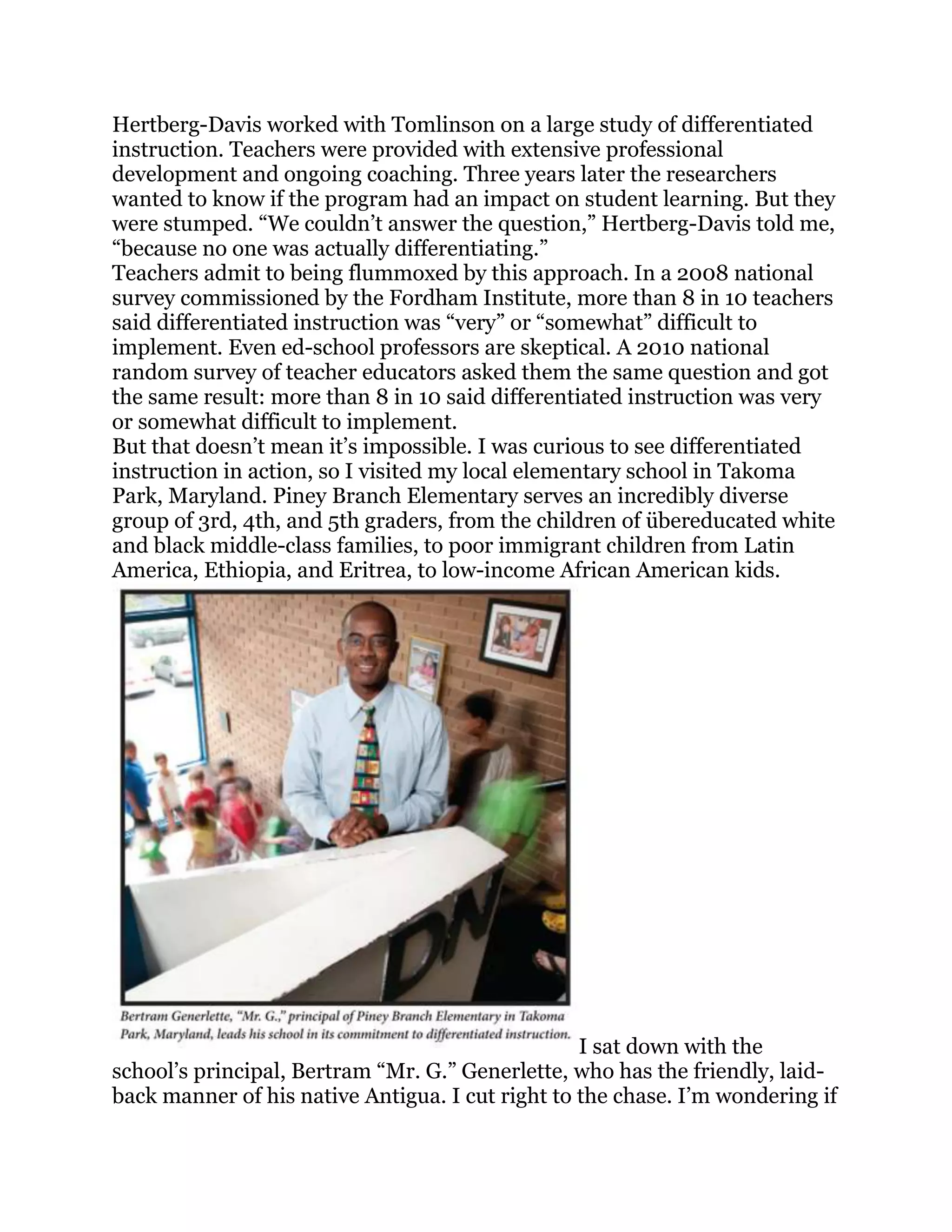 Hertberg-Davis worked with Tomlinson on a large study of differentiated
instruction. Teachers were provided with extensive professional
development and ongoing coaching. Three years later the researchers
wanted to know if the program had an impact on student learning. But they
were stumped. ―We couldn‘t answer the question,‖ Hertberg-Davis told me,
―because no one was actually differentiating.‖
Teachers admit to being flummoxed by this approach. In a 2008 national
survey commissioned by the Fordham Institute, more than 8 in 10 teachers
said differentiated instruction was ―very‖ or ―somewhat‖ difficult to
implement. Even ed-school professors are skeptical. A 2010 national
random survey of teacher educators asked them the same question and got
the same result: more than 8 in 10 said differentiated instruction was very
or somewhat difficult to implement.
But that doesn‘t mean it‘s impossible. I was curious to see differentiated
instruction in action, so I visited my local elementary school in Takoma
Park, Maryland. Piney Branch Elementary serves an incredibly diverse
group of 3rd, 4th, and 5th graders, from the children of übereducated white
and black middle-class families, to poor immigrant children from Latin
America, Ethiopia, and Eritrea, to low-income African American kids.




                                                  I sat down with the
school‘s principal, Bertram ―Mr. G.‖ Generlette, who has the friendly, laid-
back manner of his native Antigua. I cut right to the chase. I‘m wondering if
 