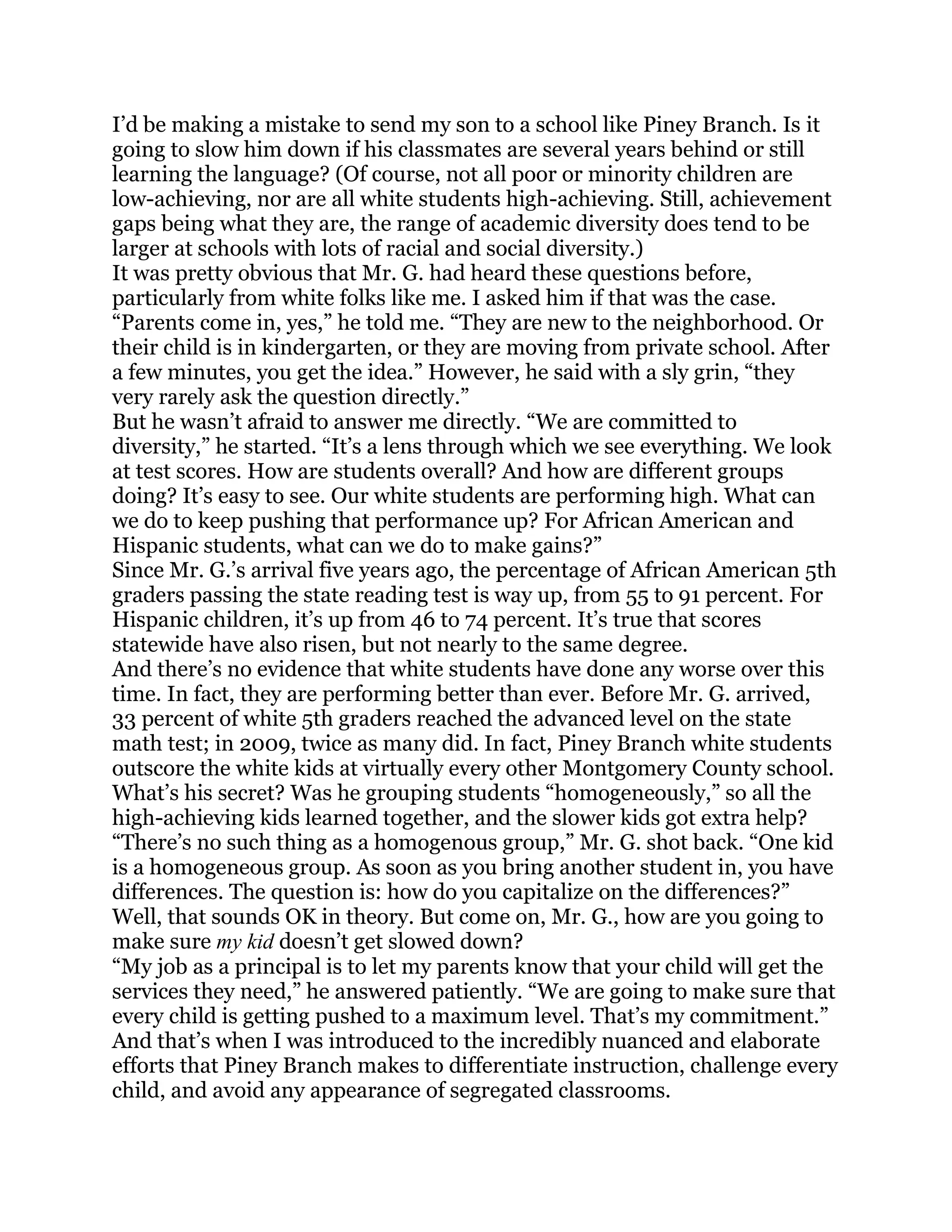I‘d be making a mistake to send my son to a school like Piney Branch. Is it
going to slow him down if his classmates are several years behind or still
learning the language? (Of course, not all poor or minority children are
low-achieving, nor are all white students high-achieving. Still, achievement
gaps being what they are, the range of academic diversity does tend to be
larger at schools with lots of racial and social diversity.)
It was pretty obvious that Mr. G. had heard these questions before,
particularly from white folks like me. I asked him if that was the case.
―Parents come in, yes,‖ he told me. ―They are new to the neighborhood. Or
their child is in kindergarten, or they are moving from private school. After
a few minutes, you get the idea.‖ However, he said with a sly grin, ―they
very rarely ask the question directly.‖
But he wasn‘t afraid to answer me directly. ―We are committed to
diversity,‖ he started. ―It‘s a lens through which we see everything. We look
at test scores. How are students overall? And how are different groups
doing? It‘s easy to see. Our white students are performing high. What can
we do to keep pushing that performance up? For African American and
Hispanic students, what can we do to make gains?‖
Since Mr. G.‘s arrival five years ago, the percentage of African American 5th
graders passing the state reading test is way up, from 55 to 91 percent. For
Hispanic children, it‘s up from 46 to 74 percent. It‘s true that scores
statewide have also risen, but not nearly to the same degree.
And there‘s no evidence that white students have done any worse over this
time. In fact, they are performing better than ever. Before Mr. G. arrived,
33 percent of white 5th graders reached the advanced level on the state
math test; in 2009, twice as many did. In fact, Piney Branch white students
outscore the white kids at virtually every other Montgomery County school.
What‘s his secret? Was he grouping students ―homogeneously,‖ so all the
high-achieving kids learned together, and the slower kids got extra help?
―There‘s no such thing as a homogenous group,‖ Mr. G. shot back. ―One kid
is a homogeneous group. As soon as you bring another student in, you have
differences. The question is: how do you capitalize on the differences?‖
Well, that sounds OK in theory. But come on, Mr. G., how are you going to
make sure my kid doesn‘t get slowed down?
―My job as a principal is to let my parents know that your child will get the
services they need,‖ he answered patiently. ―We are going to make sure that
every child is getting pushed to a maximum level. That‘s my commitment.‖
And that‘s when I was introduced to the incredibly nuanced and elaborate
efforts that Piney Branch makes to differentiate instruction, challenge every
child, and avoid any appearance of segregated classrooms.
 