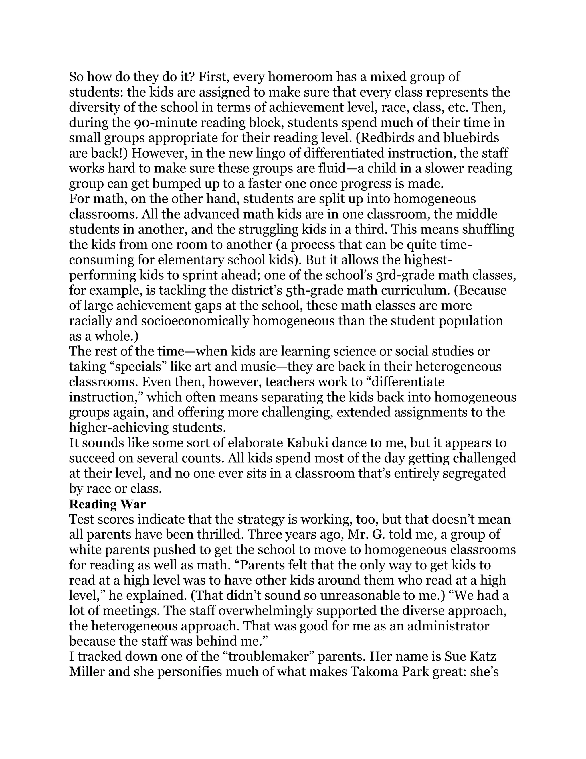 So how do they do it? First, every homeroom has a mixed group of
students: the kids are assigned to make sure that every class represents the
diversity of the school in terms of achievement level, race, class, etc. Then,
during the 90-minute reading block, students spend much of their time in
small groups appropriate for their reading level. (Redbirds and bluebirds
are back!) However, in the new lingo of differentiated instruction, the staff
works hard to make sure these groups are fluid—a child in a slower reading
group can get bumped up to a faster one once progress is made.
For math, on the other hand, students are split up into homogeneous
classrooms. All the advanced math kids are in one classroom, the middle
students in another, and the struggling kids in a third. This means shuffling
the kids from one room to another (a process that can be quite time-
consuming for elementary school kids). But it allows the highest-
performing kids to sprint ahead; one of the school‘s 3rd-grade math classes,
for example, is tackling the district‘s 5th-grade math curriculum. (Because
of large achievement gaps at the school, these math classes are more
racially and socioeconomically homogeneous than the student population
as a whole.)
The rest of the time—when kids are learning science or social studies or
taking ―specials‖ like art and music—they are back in their heterogeneous
classrooms. Even then, however, teachers work to ―differentiate
instruction,‖ which often means separating the kids back into homogeneous
groups again, and offering more challenging, extended assignments to the
higher-achieving students.
It sounds like some sort of elaborate Kabuki dance to me, but it appears to
succeed on several counts. All kids spend most of the day getting challenged
at their level, and no one ever sits in a classroom that‘s entirely segregated
by race or class.
Reading War
Test scores indicate that the strategy is working, too, but that doesn‘t mean
all parents have been thrilled. Three years ago, Mr. G. told me, a group of
white parents pushed to get the school to move to homogeneous classrooms
for reading as well as math. ―Parents felt that the only way to get kids to
read at a high level was to have other kids around them who read at a high
level,‖ he explained. (That didn‘t sound so unreasonable to me.) ―We had a
lot of meetings. The staff overwhelmingly supported the diverse approach,
the heterogeneous approach. That was good for me as an administrator
because the staff was behind me.‖
I tracked down one of the ―troublemaker‖ parents. Her name is Sue Katz
Miller and she personifies much of what makes Takoma Park great: she‘s
 