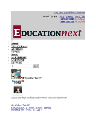 Log In to your EdNext Account
                              UPDATES BY      RSS | E-MAIL | TWITTER
                                               SUBSCRIBE to EdNext
                                               ADVERTISE in EdNext




HOME
THE JOURNAL
ARCHIVES
TOPICS
BLOG
MULTIMEDIA
MYEDNEXT
EDFACTS
                     Search




         All Together Now?




Educating high and low achievers in the same classroom


By Michael Petrilli
54 COMMENTS | PRINT | PDF | SHARE
WINTER 2011 / VOL. 11, NO. 1
 