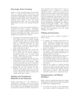 Encourage Active Learning
Studies on active learning suggest that methods
such as student-centered discussions and
cooperative-learning groups develop committed
and positive relationships among class members.
Students describe feeling more responsible for
preparing and coming to class, for paying
attention during class, and for taking active
responsibility for their own learning (Sorcinelli,
1991).
Descriptions of such active-learning methods as
cooperative-learning groups, small-group
discussion, case study, role-playing, and writing-
to-learn are detailed elsewhere (Erickson &
Strommer, 1991, McKeachie, 1986). Some general
suggestions for teachers are as follows:
1. Encourage active learning by giving short in-
class writing exercises to stimulate thought
on specific issues and to get more people
involved. Prompt students to talk about their
ideas by directing questions to them
individually or as a group. After discussion,
collect written work and evaluate it with a
check, check plus, or minus.
2. Small group discussions also work well.
Break students into groups of two, three, or
up to about five to discuss questions,
accomplish specific tasks, or share in-class
writing. Reconvene as a class and solicit
responses from individual groups.
3. To increase preparedness for the next class,
assign questions from reading or lectures to
be discussed at the next session. Make
students accountable and foster involvement
by having them write their responses prior to
class, perhaps in preparation for group work.
4 . During the last ten minutes of class,
administer short quizzes that cover the four
or five most important points that you have
covered. These need only be evaluated with
a check, check plus, or minus.
Dealing with Troublesome
Behaviors in the Classroom
Clearly, prevention is to be preferred to
confrontation. Defining a class at the outset,
decreasing student anonymity, seeking feedback
from students, and encouraging active learning
are preventive measures that allow instructors to
work smoothly with students and to create an
atmosphere that is conducive to positive,
respectful attitudes. However, instructors may
still run into some students or classes that present
problems. In this section, I offer some practical
advice for dealing with such situations. All of the
suggestions given here address the immature and
inattentive behaviors that faculty members report
as most troublesome (Appleby, 1990). Some of
the recommendations are adapted from Weimer
(1988) and Sorcinelli (1990a). They include
strategies for handling (1) talking and inattention,
(2) unpreparedness and missed deadlines, (3)
lateness and inattendance, and (4) direct
challenges to authority.
Talking and Inattention
Usually the best time to handle a problem is
when it occurs.
1. If students are chatting, make direct eye
contact with them so that they know you see
them. Sometimes stopping the lecture,
looking directly at the students, and resuming
the lecture when talking stops is enough to
resolve the problem.
2. Direct a question to someone right next to
the students. That focuses attention to that
area of the class but avoids confrontations or
putting anybody on the spot.
3. Physically move toward that part of the room,
again making eye contact with the students.
4. As mentioned earlier, break the class into
mini discussion groups or in some other way
vary the method of presenting or processing
the material.
5. Speak to the student or students privately
after class or before the next session. Tell
students who talk in class that their behavior
distracts you and the other students, and ask
them please to refrain. With chronically
inattentive students, try to ascertain the cause.
Unpreparedness and Missed
Deadlines
Make it clear to students that there are logical
consequences if they don’t do their homework
or if they turn in assignments late.
1. If students are coming to class unprepared,
then require evidence of preparation in the
 