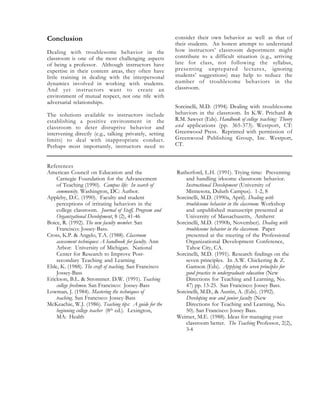 Conclusion
Dealing with troublesome behavior in the
classroom is one of the most challenging aspects
of being a professor. Although instructors have
expertise in their content areas, they often have
little training in dealing with the interpersonal
dynamics involved in working with students.
And yet instructors want to create an
environment of mutual respect, not one rife with
adversarial relationships.
The solutions available to instructors include
establishing a positive environment in the
classroom to deter disruptive behavior and
intervening directly (e.g., talking privately, setting
limits) to deal with inappropriate conduct.
Perhaps most importantly, instructors need to
consider their own behavior as well as that of
their students. An honest attempt to understand
how instructors’ classroom deportment might
contribute to a difficult situation (e.g., arriving
late for class, not following the syllabus,
presenting unprepared lectures, ignoring
students’ suggestions) may help to reduce the
number of troublesome behaviors in the
classroom.
Sorcinelli, M.D. (1994). Dealing with troublesome
behaviors in the classroom. In K.W. Prichard &
R.M. Sawyer (Eds). Handbook of college teaching: Theory
and applications (pp. 365-373). Westport, CT:
Greenwood Press. Reprinted with permission of
Greenwood Publishing Group, Inc. Westport,
CT.
References
American Council on Education and the
Carnegie Foundation for the Advancement
of Teaching (1990). Campus life: In search of
community. Washington, DC: Author.
Appleby, D.C. (1990). Faculty and student
perceptions of irritating behaviors in the
college classroom. Journal of Staff, Program and
Organizational Development, 8 (2), 41-46
Boice, R. (1992). The new faculty member. San
Francisco: Jossey-Bass.
Cross, K.P. & Angelo, T.A. (1988). Classroom
assessment techniques: A handbook for faculty. Ann
Arbor: University of Michigan. National
Center for Research to Improve Post-
secondary Teaching and Learning
Eble, K. (1988). The craft of teaching. San Francisco:
Jossey-Bass
Erickson, B.L. & Strommer. D.W. (1991). Teaching
college freshmen. San Francisco: Jossey-Bass
Lowman, J. (1984). Mastering the techniques of
teaching. San Francisco: Jossey-Bass
McKeachie, W.J. (1986). Teaching tips: A guide for the
beginning college teacher (8th ed.). Lexington,
MA: Health
Rutherford, L.H. (1991). Trying time: Preventing
and handling irksome classroom behavior.
Instructional Development (University of
Minnesota, Duluth Campus). 1-2, 8
Sorcinelli, M.D. (1990a, April). Dealing with
troublesome behavior in the classroom. Workshop
and unpublished manuscript presented at
University of Massachusetts, Amherst
Sorcinelli, M.D. (1990b, November). Dealing with
troublesome behavior in the classroom. Paper
presented at the meeting of the Professional
Organizational Development Conference,
Tahoe City, CA.
Sorcinelli, M.D. (1991). Research findings on the
seven principles. In A.W. Chickering & Z.
Gamson (Eds). Applying the seven principles for
good practice to undergraduate education (New
Directions for Teaching and Learning, No.
47) pp. 13-25. San Francisco: Jossey Bass.
Sorcinelli, M.D., & Austin, A. (Eds). (1992).
Developing new and junior faculty (New
Directions for Teaching and Learning, No.
50). San Francisco: Jossey Bass.
Weimer, M.E. (1988). Ideas for managing your
classroom better. The Teaching Professor, 2(2),
3-4
 