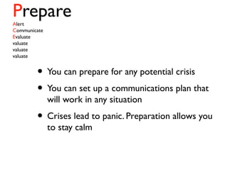 PrepareAlert
Communicate
Evaluate
valuate
valuate
valuate
• You can prepare for any potential crisis
• You can set up a communications plan that
will work in any situation
• Crises lead to panic. Preparation allows you
to stay calm
 