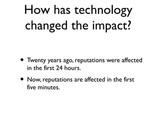 How has technology
changed the impact?
• Twenty years ago, reputations were affected
in the first 24 hours.
• Now, reputations are affected in the first
five minutes.
 