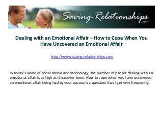 Dealing with an Emotional Affair – How to Cope When You
Have Uncovered an Emotional Affair
http://www.saving-relationships.com
In today’s world of social media and technology, the number of people dealing with an
emotional affair is as high as it has ever been. How to cope when you have uncovered
an emotional affair being had by your spouse is a question that I get very frequently.
 