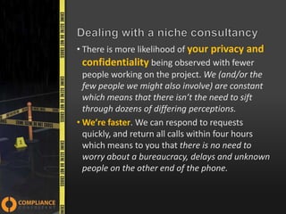 • There is more likelihood of your privacy and
confidentiality being observed with fewer
people working on the project. We (and/or the
few people we might also involve) are constant
which means that there isn’t the need to sift
through dozens of differing perceptions.
• We’re faster. We can respond to requests
quickly, and return all calls within four hours
which means to you that there is no need to
worry about a bureaucracy, delays and unknown
people on the other end of the phone.

 