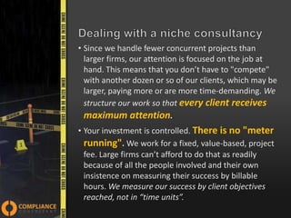 • Since we handle fewer concurrent projects than
larger firms, our attention is focused on the job at
hand. This means that you don’t have to "compete"
with another dozen or so of our clients, which may be
larger, paying more or are more time-demanding. We
structure our work so that every client receives
maximum attention.

• Your investment is controlled. There is no "meter
running". We work for a fixed, value-based, project
fee. Large firms can’t afford to do that as readily
because of all the people involved and their own
insistence on measuring their success by billable
hours. We measure our success by client objectives
reached, not in “time units”.

 