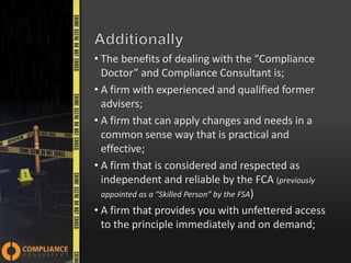 • The benefits of dealing with the “Compliance
Doctor” and Compliance Consultant is;
• A firm with experienced and qualified former
advisers;
• A firm that can apply changes and needs in a
common sense way that is practical and
effective;
• A firm that is considered and respected as
independent and reliable by the FCA (previously
appointed as a “Skilled Person” by the FSA)
• A firm that provides you with unfettered access
to the principle immediately and on demand;

 