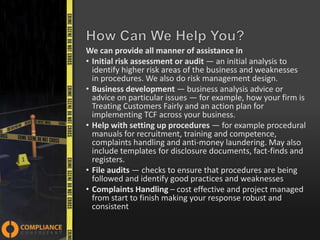 We can provide all manner of assistance in
• Initial risk assessment or audit — an initial analysis to
identify higher risk areas of the business and weaknesses
in procedures. We also do risk management design.
• Business development — business analysis advice or
advice on particular issues — for example, how your firm is
Treating Customers Fairly and an action plan for
implementing TCF across your business.
• Help with setting up procedures — for example procedural
manuals for recruitment, training and competence,
complaints handling and anti-money laundering. May also
include templates for disclosure documents, fact-finds and
registers.
• File audits — checks to ensure that procedures are being
followed and identify good practices and weaknesses
• Complaints Handling – cost effective and project managed
from start to finish making your response robust and
consistent

 