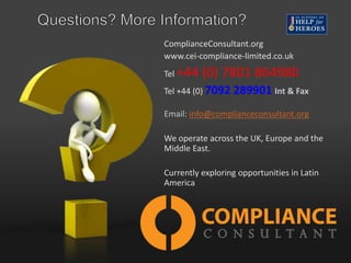 ComplianceConsultant.org
www.cei-compliance-limited.co.uk
Tel +44

(0) 7801 864980

Tel +44 (0) 7092 289901 Int & Fax
Email: info@complianceconsultant.org
We operate across the UK, Europe and the
Middle East.
Currently exploring opportunities in Latin
America

 