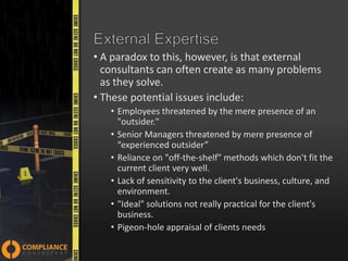 • A paradox to this, however, is that external
consultants can often create as many problems
as they solve.
• These potential issues include:
• Employees threatened by the mere presence of an
"outsider."
• Senior Managers threatened by mere presence of
“experienced outsider”
• Reliance on "off-the-shelf" methods which don't fit the
current client very well.
• Lack of sensitivity to the client's business, culture, and
environment.
• "Ideal" solutions not really practical for the client's
business.
• Pigeon-hole appraisal of clients needs

 