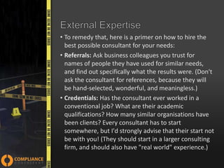 • To remedy that, here is a primer on how to hire the
best possible consultant for your needs:
• Referrals: Ask business colleagues you trust for
names of people they have used for similar needs,
and find out specifically what the results were. (Don't
ask the consultant for references, because they will
be hand-selected, wonderful, and meaningless.)
• Credentials: Has the consultant ever worked in a
conventional job? What are their academic
qualifications? How many similar organisations have
been clients? Every consultant has to start
somewhere, but I'd strongly advise that their start not
be with you! (They should start in a larger consulting
firm, and should also have "real world" experience.)

 