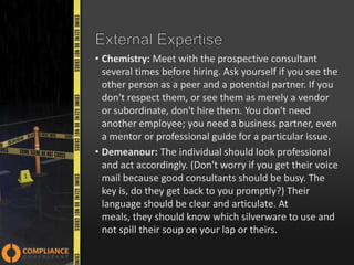 • Chemistry: Meet with the prospective consultant
several times before hiring. Ask yourself if you see the
other person as a peer and a potential partner. If you
don't respect them, or see them as merely a vendor
or subordinate, don't hire them. You don't need
another employee; you need a business partner, even
a mentor or professional guide for a particular issue.
• Demeanour: The individual should look professional
and act accordingly. (Don't worry if you get their voice
mail because good consultants should be busy. The
key is, do they get back to you promptly?) Their
language should be clear and articulate. At
meals, they should know which silverware to use and
not spill their soup on your lap or theirs.

 