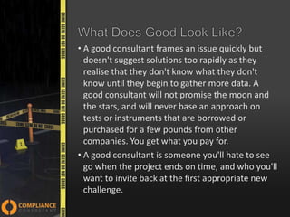 • A good consultant frames an issue quickly but
doesn't suggest solutions too rapidly as they
realise that they don't know what they don't
know until they begin to gather more data. A
good consultant will not promise the moon and
the stars, and will never base an approach on
tests or instruments that are borrowed or
purchased for a few pounds from other
companies. You get what you pay for.
• A good consultant is someone you'll hate to see
go when the project ends on time, and who you'll
want to invite back at the first appropriate new
challenge.

 