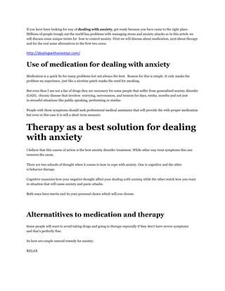 If you have been looking for way of dealing with anxiety, get ready because you have came to the right place.
Millions of people trough out the world has problems with managing stress and anxiety attacks so in this article we
will discuss some unique twists for how to control anxiety. First we will discuss about medication, next about therapy
and for the end some alternatives to the first two cures.

http://dealingwithanxietys.com/


Use of medication for dealing with anxiety
Medication is a quick fix for many problems but not always the best. Reason for this is simple. It only masks the
problem we experience, just like a nicotine patch masks the need for smoking.

But even thou I am not a fan of drugs they are neccesery for some people that suffer from generalized anxiety disorder
(GAD), chronic disease that involves worrying, nervousness, and tension for days, weeks, months and not just
in stressful situations like public speaking, performing or similar.

People with these symptoms should seek professional medical assistance that will provide the with proper medication
but even in this case it is still a short term measure.



Therapy as a best solution for dealing
with anxiety
I believe that this course of action is the best anxiety disorder treatment. While other way treat symptoms this one
removes the cause.


There are two schools of thought when it comes to how to cope with anxiety. One is cognitive and the other
is behavior therapy.

Cognitive examines how your negative thought affect your dealing with anxiety while the other watch how you react
in situation that will cause anxiety and panic attacks.

Both ways have merits and its your personal choice which will you choose.




Alternatitives to medication and therapy
Some people will want to avoid taking drugs and going to therapy especially if they don't have severe symptoms
and that's perfectly fine.

So here are couple natural remedy for anxiety:

RELAX
 
