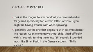PHRASES TO PRACTICE
• Look at the tongue twister handout you received earlier.
It’s geared specifically for certain letters or vowels you
might be having trouble with when speaking.
• I generally use the one that begins: “I sit in solemn silence.”
The reason: As an elementary school child, I had difficulty
with “s” sounds, turning them into “th” sounds. I sounded
much like Elmer Fudd in the Disney cartoons: “Thilly
wabbit.”
 
