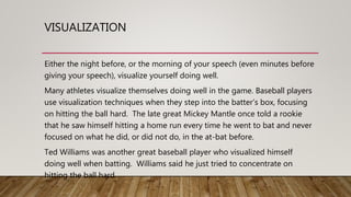 VISUALIZATION
Either the night before, or the morning of your speech (even minutes before
giving your speech), visualize yourself doing well.
Many athletes visualize themselves doing well in the game. Baseball players
use visualization techniques when they step into the batter’s box, focusing
on hitting the ball hard. The late great Mickey Mantle once told a rookie
that he saw himself hitting a home run every time he went to bat and never
focused on what he did, or did not do, in the at-bat before.
Ted Williams was another great baseball player who visualized himself
doing well when batting. Williams said he just tried to concentrate on
hitting the ball hard.
 