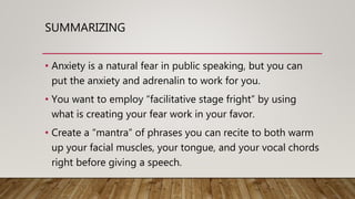 SUMMARIZING
• Anxiety is a natural fear in public speaking, but you can
put the anxiety and adrenalin to work for you.
• You want to employ “facilitative stage fright” by using
what is creating your fear work in your favor.
• Create a “mantra” of phrases you can recite to both warm
up your facial muscles, your tongue, and your vocal chords
right before giving a speech.
 