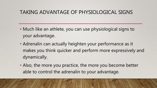 TAKING ADVANTAGE OF PHYSIOLOGICAL SIGNS
• Much like an athlete, you can use physiological signs to
your advantage.
• Adrenalin can actually heighten your performance as it
makes you think quicker and perform more expressively and
dynamically.
• Also, the more you practice, the more you become better
able to control the adrenalin to your advantage.
 