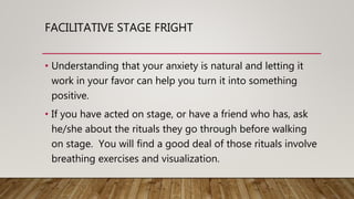 FACILITATIVE STAGE FRIGHT
• Understanding that your anxiety is natural and letting it
work in your favor can help you turn it into something
positive.
• If you have acted on stage, or have a friend who has, ask
he/she about the rituals they go through before walking
on stage. You will find a good deal of those rituals involve
breathing exercises and visualization.
 