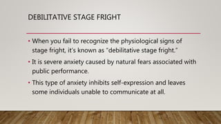 DEBILITATIVE STAGE FRIGHT
• When you fail to recognize the physiological signs of
stage fright, it’s known as “debilitative stage fright.”
• It is severe anxiety caused by natural fears associated with
public performance.
• This type of anxiety inhibits self-expression and leaves
some individuals unable to communicate at all.
 
