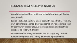 RECOGNIZE THAT ANXIETY IS NATURAL
• Anxiety is a natural fear, but it can actually help you get through
your speech.
• Earlier, I talked about how actors deal with stage fright. From my
own personal experience (I have appeared on stage in more than
50 community theater plays), I use visualization and breathing
exercises to cope with anxiety.
• I have butterflies every time I walk out on stage. My stomach
rumbles and growls and I rarely eat before a performance.
 