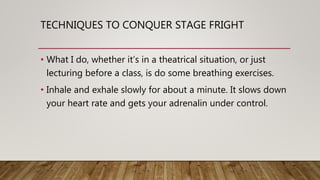 TECHNIQUES TO CONQUER STAGE FRIGHT
• What I do, whether it’s in a theatrical situation, or just
lecturing before a class, is do some breathing exercises.
• Inhale and exhale slowly for about a minute. It slows down
your heart rate and gets your adrenalin under control.
 