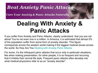 Dealing With Anxiety & Panic Attacks If you suffer from Anxiety and Panic Attacks, clearly understand  that you are not alone! You’re not even one in a million. In America, it is estimated that almost 5% of the population suffer from some form of anxiety disorder. This figure corresponds across the western world making it the biggest medical issues across the world. So How Are You  Dealing with Anxiety Panic Attacks For some, it’s the infrequent panic attacks that occur only in particular situations, like when making presentation, for other people, it is so frequent and recurring that it inhibits their normal life style. Frequent panic attacks often develop into what medical physicians refer to as an “anxiety disorder”. 