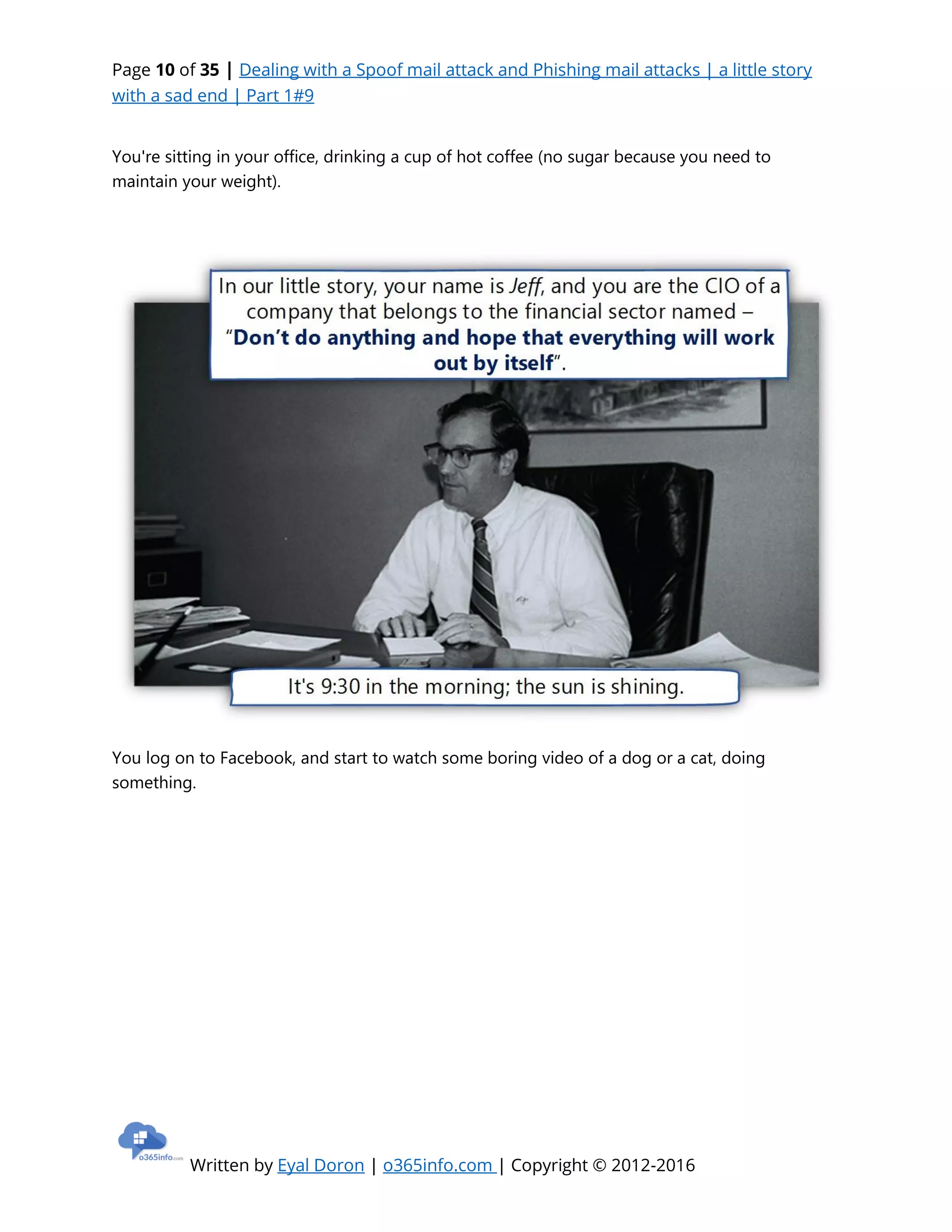 Page 10 of 35 | Dealing with a Spoof mail attack and Phishing mail attacks | a little story
with a sad end | Part 1#9
Written by Eyal Doron | o365info.com | Copyright © 2012-2016
You're sitting in your office, drinking a cup of hot coffee (no sugar because you need to
maintain your weight).
You log on to Facebook, and start to watch some boring video of a dog or a cat, doing
something.
 